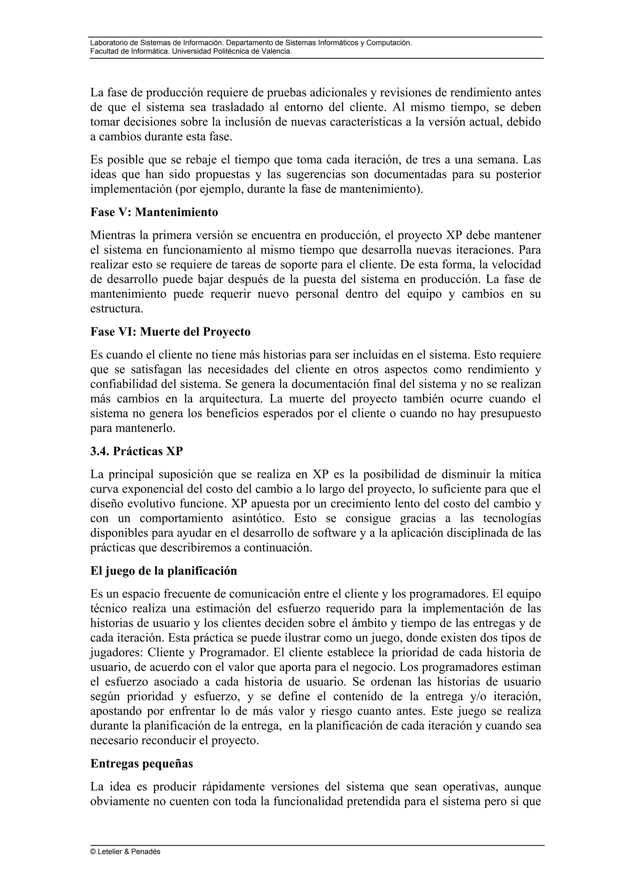 Laboratorio de Sistemas de Información. Departamento de Sistemas Informáticos y Computación.
Facultad de Informática. Universidad Politécnica de Valencia.
© Letelier & Penadés
La fase de producción requiere de pruebas adicionales y revisiones de rendimiento antes
de que el sistema sea trasladado al entorno del cliente. Al mismo tiempo, se deben
tomar decisiones sobre la inclusión de nuevas características a la versión actual, debido
a cambios durante esta fase.
Es posible que se rebaje el tiempo que toma cada iteración, de tres a una semana. Las
ideas que han sido propuestas y las sugerencias son documentadas para su posterior
implementación (por ejemplo, durante la fase de mantenimiento).
Fase V: Mantenimiento
Mientras la primera versión se encuentra en producción, el proyecto XP debe mantener
el sistema en funcionamiento al mismo tiempo que desarrolla nuevas iteraciones. Para
realizar esto se requiere de tareas de soporte para el cliente. De esta forma, la velocidad
de desarrollo puede bajar después de la puesta del sistema en producción. La fase de
mantenimiento puede requerir nuevo personal dentro del equipo y cambios en su
estructura.
Fase VI: Muerte del Proyecto
Es cuando el cliente no tiene más historias para ser incluidas en el sistema. Esto requiere
que se satisfagan las necesidades del cliente en otros aspectos como rendimiento y
confiabilidad del sistema. Se genera la documentación final del sistema y no se realizan
más cambios en la arquitectura. La muerte del proyecto también ocurre cuando el
sistema no genera los beneficios esperados por el cliente o cuando no hay presupuesto
para mantenerlo.
3.4. Prácticas XP
La principal suposición que se realiza en XP es la posibilidad de disminuir la mítica
curva exponencial del costo del cambio a lo largo del proyecto, lo suficiente para que el
diseño evolutivo funcione. XP apuesta por un crecimiento lento del costo del cambio y
con un comportamiento asintótico. Esto se consigue gracias a las tecnologías
disponibles para ayudar en el desarrollo de software y a la aplicación disciplinada de las
prácticas que describiremos a continuación.
El juego de la planificación
Es un espacio frecuente de comunicación entre el cliente y los programadores. El equipo
técnico realiza una estimación del esfuerzo requerido para la implementación de las
historias de usuario y los clientes deciden sobre el ámbito y tiempo de las entregas y de
cada iteración. Esta práctica se puede ilustrar como un juego, donde existen dos tipos de
jugadores: Cliente y Programador. El cliente establece la prioridad de cada historia de
usuario, de acuerdo con el valor que aporta para el negocio. Los programadores estiman
el esfuerzo asociado a cada historia de usuario. Se ordenan las historias de usuario
según prioridad y esfuerzo, y se define el contenido de la entrega y/o iteración,
apostando por enfrentar lo de más valor y riesgo cuanto antes. Este juego se realiza
durante la planificación de la entrega, en la planificación de cada iteración y cuando sea
necesario reconducir el proyecto.
Entregas pequeñas
La idea es producir rápidamente versiones del sistema que sean operativas, aunque
obviamente no cuenten con toda la funcionalidad pretendida para el sistema pero si que
 