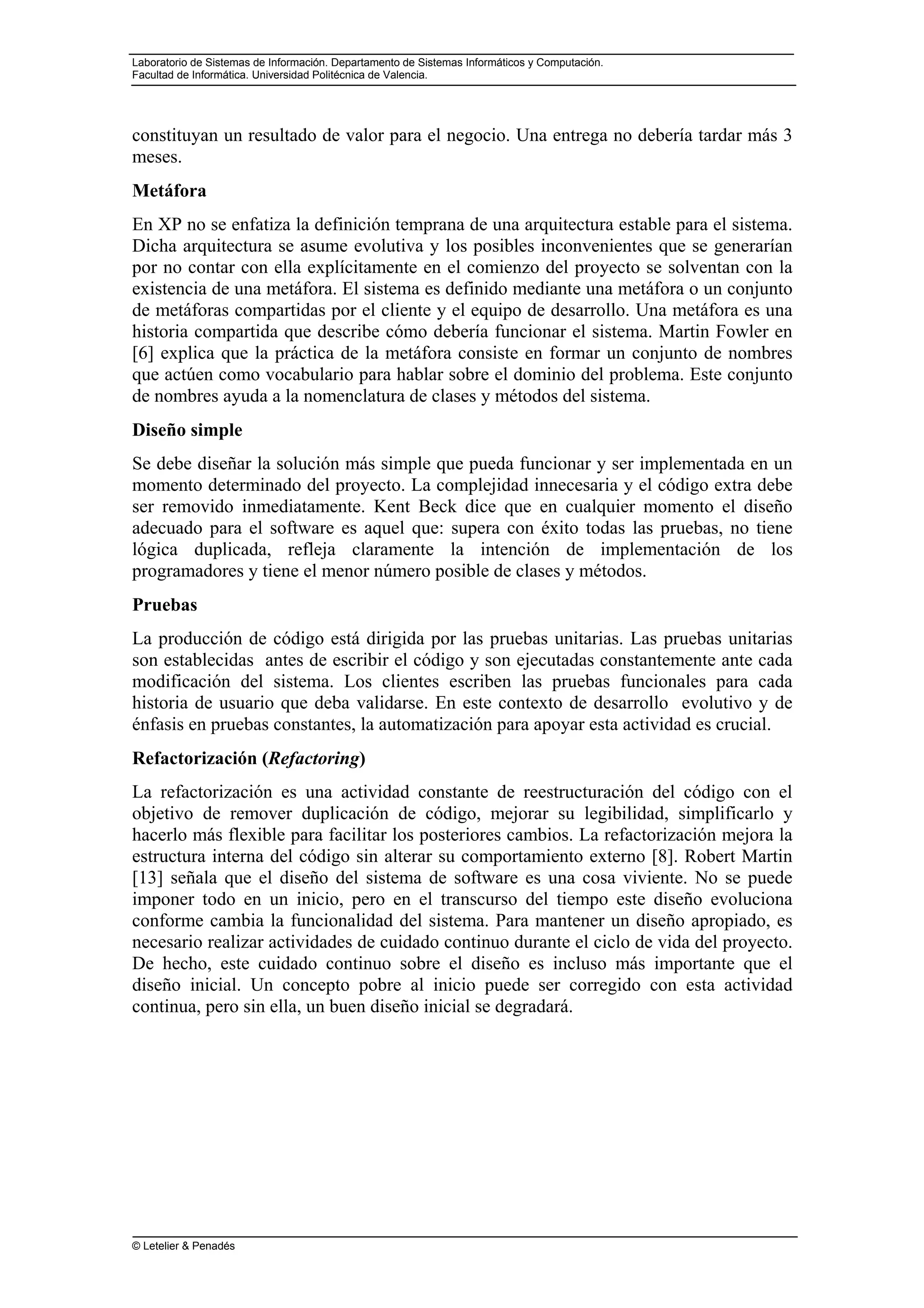 Laboratorio de Sistemas de Información. Departamento de Sistemas Informáticos y Computación.
Facultad de Informática. Universidad Politécnica de Valencia.
© Letelier & Penadés
constituyan un resultado de valor para el negocio. Una entrega no debería tardar más 3
meses.
Metáfora
En XP no se enfatiza la definición temprana de una arquitectura estable para el sistema.
Dicha arquitectura se asume evolutiva y los posibles inconvenientes que se generarían
por no contar con ella explícitamente en el comienzo del proyecto se solventan con la
existencia de una metáfora. El sistema es definido mediante una metáfora o un conjunto
de metáforas compartidas por el cliente y el equipo de desarrollo. Una metáfora es una
historia compartida que describe cómo debería funcionar el sistema. Martin Fowler en
[6] explica que la práctica de la metáfora consiste en formar un conjunto de nombres
que actúen como vocabulario para hablar sobre el dominio del problema. Este conjunto
de nombres ayuda a la nomenclatura de clases y métodos del sistema.
Diseño simple
Se debe diseñar la solución más simple que pueda funcionar y ser implementada en un
momento determinado del proyecto. La complejidad innecesaria y el código extra debe
ser removido inmediatamente. Kent Beck dice que en cualquier momento el diseño
adecuado para el software es aquel que: supera con éxito todas las pruebas, no tiene
lógica duplicada, refleja claramente la intención de implementación de los
programadores y tiene el menor número posible de clases y métodos.
Pruebas
La producción de código está dirigida por las pruebas unitarias. Las pruebas unitarias
son establecidas antes de escribir el código y son ejecutadas constantemente ante cada
modificación del sistema. Los clientes escriben las pruebas funcionales para cada
historia de usuario que deba validarse. En este contexto de desarrollo evolutivo y de
énfasis en pruebas constantes, la automatización para apoyar esta actividad es crucial.
Refactorización (Refactoring)
La refactorización es una actividad constante de reestructuración del código con el
objetivo de remover duplicación de código, mejorar su legibilidad, simplificarlo y
hacerlo más flexible para facilitar los posteriores cambios. La refactorización mejora la
estructura interna del código sin alterar su comportamiento externo [8]. Robert Martin
[13] señala que el diseño del sistema de software es una cosa viviente. No se puede
imponer todo en un inicio, pero en el transcurso del tiempo este diseño evoluciona
conforme cambia la funcionalidad del sistema. Para mantener un diseño apropiado, es
necesario realizar actividades de cuidado continuo durante el ciclo de vida del proyecto.
De hecho, este cuidado continuo sobre el diseño es incluso más importante que el
diseño inicial. Un concepto pobre al inicio puede ser corregido con esta actividad
continua, pero sin ella, un buen diseño inicial se degradará.
 