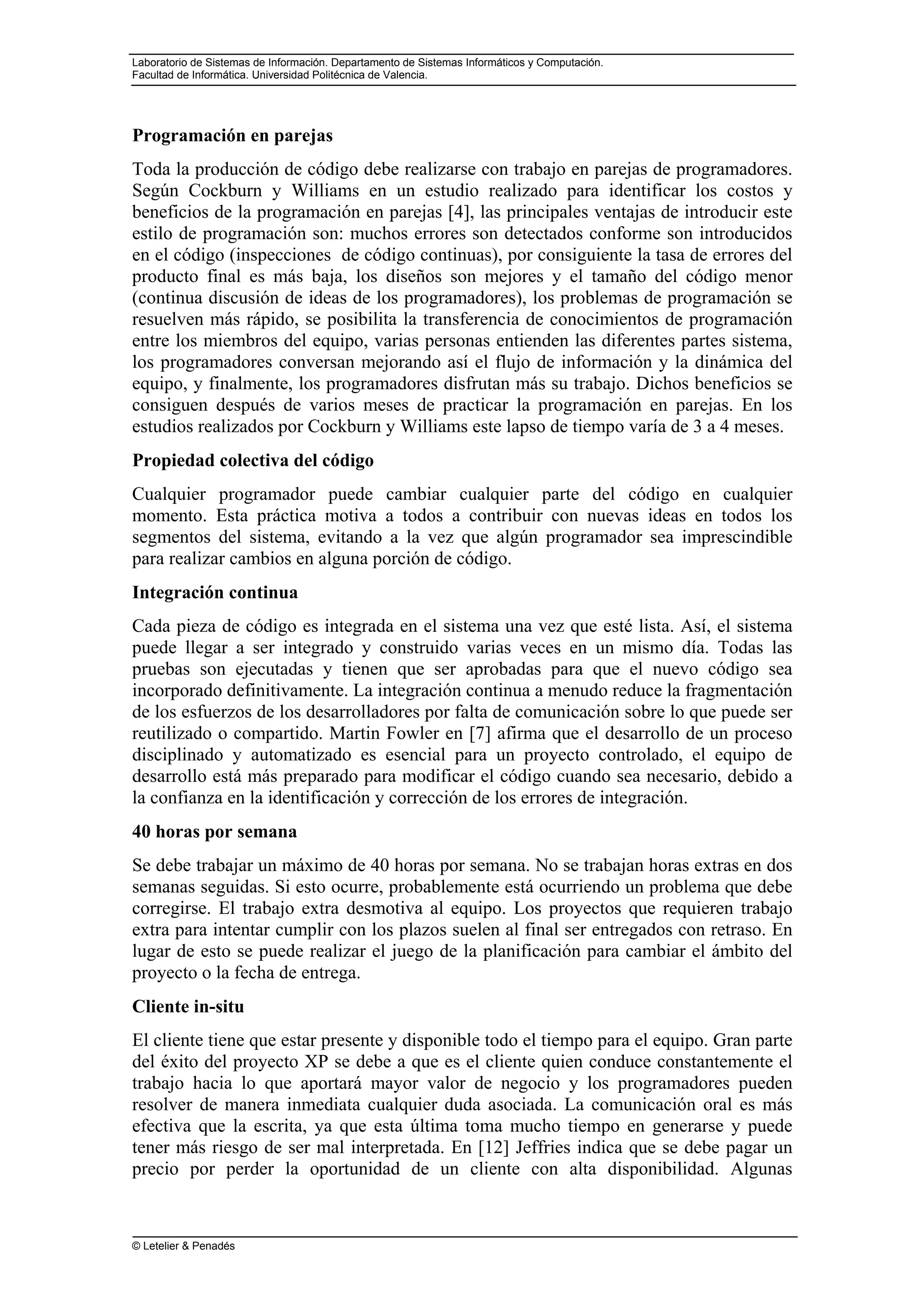 Laboratorio de Sistemas de Información. Departamento de Sistemas Informáticos y Computación.
Facultad de Informática. Universidad Politécnica de Valencia.
© Letelier & Penadés
Programación en parejas
Toda la producción de código debe realizarse con trabajo en parejas de programadores.
Según Cockburn y Williams en un estudio realizado para identificar los costos y
beneficios de la programación en parejas [4], las principales ventajas de introducir este
estilo de programación son: muchos errores son detectados conforme son introducidos
en el código (inspecciones de código continuas), por consiguiente la tasa de errores del
producto final es más baja, los diseños son mejores y el tamaño del código menor
(continua discusión de ideas de los programadores), los problemas de programación se
resuelven más rápido, se posibilita la transferencia de conocimientos de programación
entre los miembros del equipo, varias personas entienden las diferentes partes sistema,
los programadores conversan mejorando así el flujo de información y la dinámica del
equipo, y finalmente, los programadores disfrutan más su trabajo. Dichos beneficios se
consiguen después de varios meses de practicar la programación en parejas. En los
estudios realizados por Cockburn y Williams este lapso de tiempo varía de 3 a 4 meses.
Propiedad colectiva del código
Cualquier programador puede cambiar cualquier parte del código en cualquier
momento. Esta práctica motiva a todos a contribuir con nuevas ideas en todos los
segmentos del sistema, evitando a la vez que algún programador sea imprescindible
para realizar cambios en alguna porción de código.
Integración continua
Cada pieza de código es integrada en el sistema una vez que esté lista. Así, el sistema
puede llegar a ser integrado y construido varias veces en un mismo día. Todas las
pruebas son ejecutadas y tienen que ser aprobadas para que el nuevo código sea
incorporado definitivamente. La integración continua a menudo reduce la fragmentación
de los esfuerzos de los desarrolladores por falta de comunicación sobre lo que puede ser
reutilizado o compartido. Martin Fowler en [7] afirma que el desarrollo de un proceso
disciplinado y automatizado es esencial para un proyecto controlado, el equipo de
desarrollo está más preparado para modificar el código cuando sea necesario, debido a
la confianza en la identificación y corrección de los errores de integración.
40 horas por semana
Se debe trabajar un máximo de 40 horas por semana. No se trabajan horas extras en dos
semanas seguidas. Si esto ocurre, probablemente está ocurriendo un problema que debe
corregirse. El trabajo extra desmotiva al equipo. Los proyectos que requieren trabajo
extra para intentar cumplir con los plazos suelen al final ser entregados con retraso. En
lugar de esto se puede realizar el juego de la planificación para cambiar el ámbito del
proyecto o la fecha de entrega.
Cliente in-situ
El cliente tiene que estar presente y disponible todo el tiempo para el equipo. Gran parte
del éxito del proyecto XP se debe a que es el cliente quien conduce constantemente el
trabajo hacia lo que aportará mayor valor de negocio y los programadores pueden
resolver de manera inmediata cualquier duda asociada. La comunicación oral es más
efectiva que la escrita, ya que esta última toma mucho tiempo en generarse y puede
tener más riesgo de ser mal interpretada. En [12] Jeffries indica que se debe pagar un
precio por perder la oportunidad de un cliente con alta disponibilidad. Algunas
 