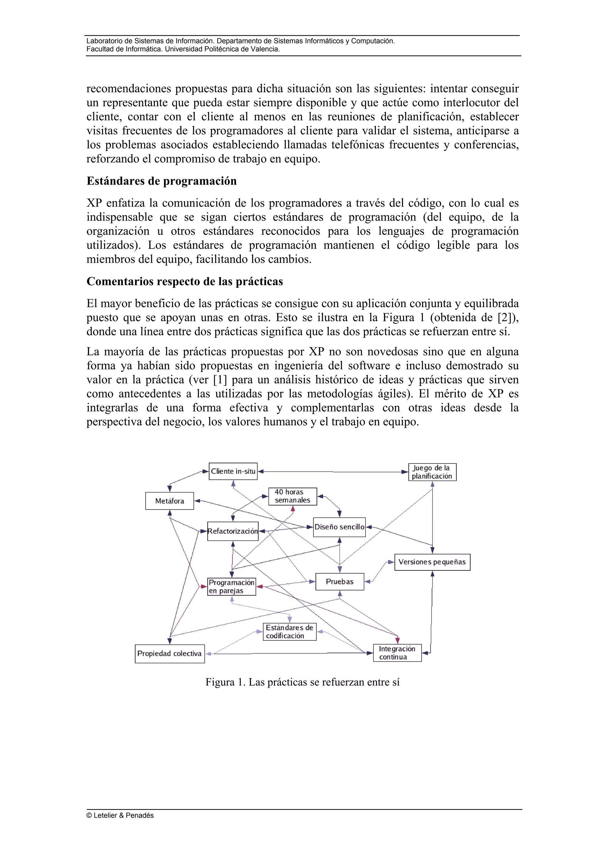 Laboratorio de Sistemas de Información. Departamento de Sistemas Informáticos y Computación.
Facultad de Informática. Universidad Politécnica de Valencia.
© Letelier & Penadés
recomendaciones propuestas para dicha situación son las siguientes: intentar conseguir
un representante que pueda estar siempre disponible y que actúe como interlocutor del
cliente, contar con el cliente al menos en las reuniones de planificación, establecer
visitas frecuentes de los programadores al cliente para validar el sistema, anticiparse a
los problemas asociados estableciendo llamadas telefónicas frecuentes y conferencias,
reforzando el compromiso de trabajo en equipo.
Estándares de programación
XP enfatiza la comunicación de los programadores a través del código, con lo cual es
indispensable que se sigan ciertos estándares de programación (del equipo, de la
organización u otros estándares reconocidos para los lenguajes de programación
utilizados). Los estándares de programación mantienen el código legible para los
miembros del equipo, facilitando los cambios.
Comentarios respecto de las prácticas
El mayor beneficio de las prácticas se consigue con su aplicación conjunta y equilibrada
puesto que se apoyan unas en otras. Esto se ilustra en la Figura 1 (obtenida de [2]),
donde una línea entre dos prácticas significa que las dos prácticas se refuerzan entre sí.
La mayoría de las prácticas propuestas por XP no son novedosas sino que en alguna
forma ya habían sido propuestas en ingeniería del software e incluso demostrado su
valor en la práctica (ver [1] para un análisis histórico de ideas y prácticas que sirven
como antecedentes a las utilizadas por las metodologías ágiles). El mérito de XP es
integrarlas de una forma efectiva y complementarlas con otras ideas desde la
perspectiva del negocio, los valores humanos y el trabajo en equipo.
Figura 1. Las prácticas se refuerzan entre sí
 