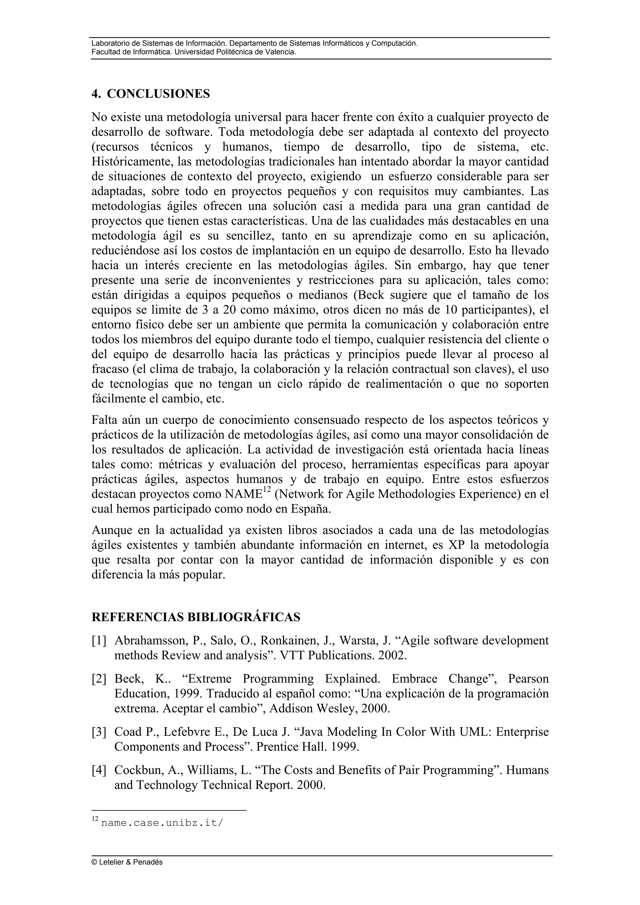 Laboratorio de Sistemas de Información. Departamento de Sistemas Informáticos y Computación.
Facultad de Informática. Universidad Politécnica de Valencia.
© Letelier & Penadés
4. CONCLUSIONES
No existe una metodología universal para hacer frente con éxito a cualquier proyecto de
desarrollo de software. Toda metodología debe ser adaptada al contexto del proyecto
(recursos técnicos y humanos, tiempo de desarrollo, tipo de sistema, etc.
Históricamente, las metodologías tradicionales han intentado abordar la mayor cantidad
de situaciones de contexto del proyecto, exigiendo un esfuerzo considerable para ser
adaptadas, sobre todo en proyectos pequeños y con requisitos muy cambiantes. Las
metodologías ágiles ofrecen una solución casi a medida para una gran cantidad de
proyectos que tienen estas características. Una de las cualidades más destacables en una
metodología ágil es su sencillez, tanto en su aprendizaje como en su aplicación,
reduciéndose así los costos de implantación en un equipo de desarrollo. Esto ha llevado
hacia un interés creciente en las metodologías ágiles. Sin embargo, hay que tener
presente una serie de inconvenientes y restricciones para su aplicación, tales como:
están dirigidas a equipos pequeños o medianos (Beck sugiere que el tamaño de los
equipos se limite de 3 a 20 como máximo, otros dicen no más de 10 participantes), el
entorno físico debe ser un ambiente que permita la comunicación y colaboración entre
todos los miembros del equipo durante todo el tiempo, cualquier resistencia del cliente o
del equipo de desarrollo hacia las prácticas y principios puede llevar al proceso al
fracaso (el clima de trabajo, la colaboración y la relación contractual son claves), el uso
de tecnologías que no tengan un ciclo rápido de realimentación o que no soporten
fácilmente el cambio, etc.
Falta aún un cuerpo de conocimiento consensuado respecto de los aspectos teóricos y
prácticos de la utilización de metodologías ágiles, así como una mayor consolidación de
los resultados de aplicación. La actividad de investigación está orientada hacia líneas
tales como: métricas y evaluación del proceso, herramientas específicas para apoyar
prácticas ágiles, aspectos humanos y de trabajo en equipo. Entre estos esfuerzos
destacan proyectos como NAME12
(Network for Agile Methodologies Experience) en el
cual hemos participado como nodo en España.
Aunque en la actualidad ya existen libros asociados a cada una de las metodologías
ágiles existentes y también abundante información en internet, es XP la metodología
que resalta por contar con la mayor cantidad de información disponible y es con
diferencia la más popular.
REFERENCIAS BIBLIOGRÁFICAS
[1] Abrahamsson, P., Salo, O., Ronkainen, J., Warsta, J. “Agile software development
methods Review and analysis”. VTT Publications. 2002.
[2] Beck, K.. “Extreme Programming Explained. Embrace Change”, Pearson
Education, 1999. Traducido al español como: “Una explicación de la programación
extrema. Aceptar el cambio”, Addison Wesley, 2000.
[3] Coad P., Lefebvre E., De Luca J. “Java Modeling In Color With UML: Enterprise
Components and Process”. Prentice Hall. 1999.
[4] Cockbun, A., Williams, L. “The Costs and Benefits of Pair Programming”. Humans
and Technology Technical Report. 2000.
12
name.case.unibz.it/
 