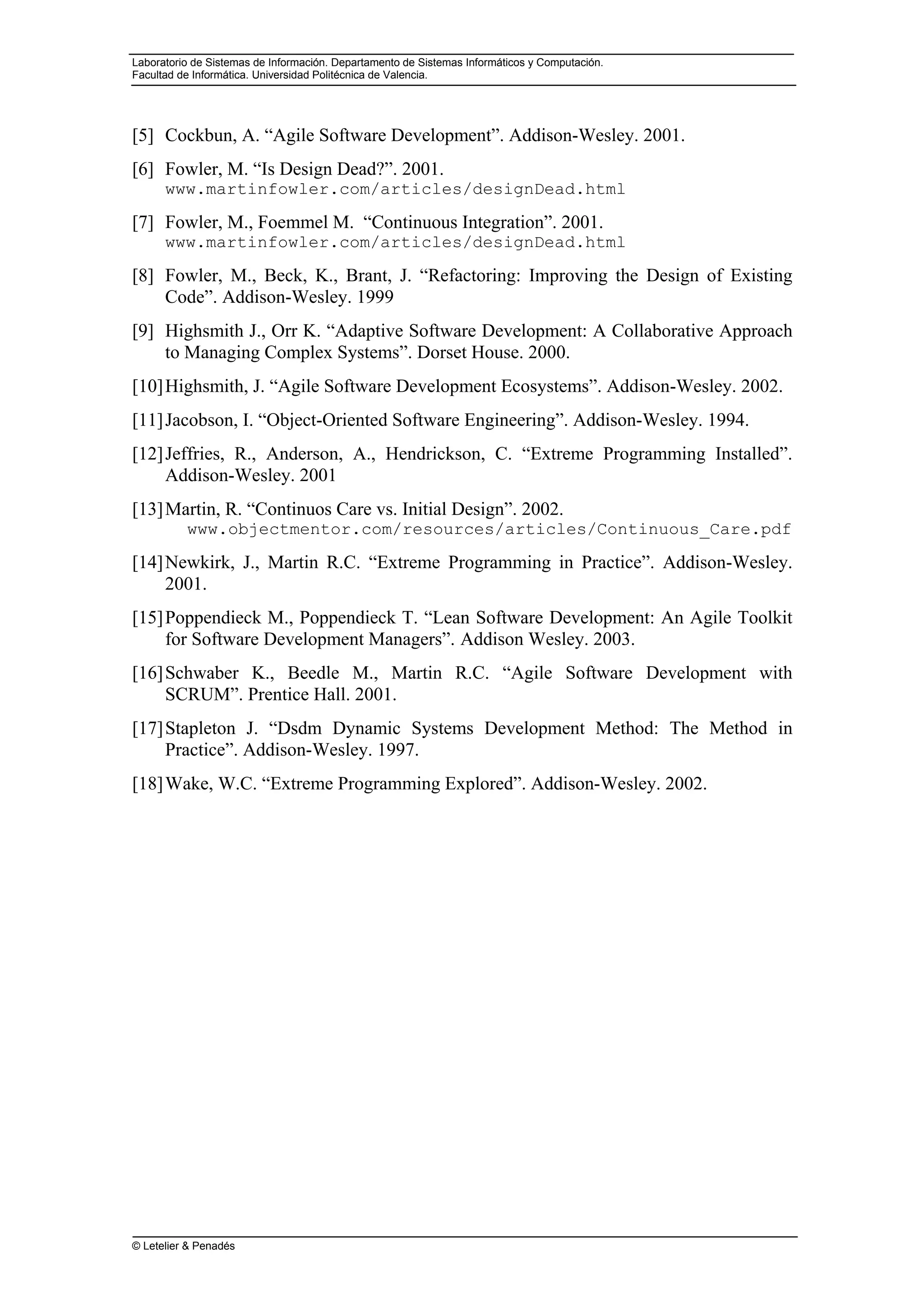 Laboratorio de Sistemas de Información. Departamento de Sistemas Informáticos y Computación.
Facultad de Informática. Universidad Politécnica de Valencia.
© Letelier & Penadés
[5] Cockbun, A. “Agile Software Development”. Addison-Wesley. 2001.
[6] Fowler, M. “Is Design Dead?”. 2001.
www.martinfowler.com/articles/designDead.html
[7] Fowler, M., Foemmel M. “Continuous Integration”. 2001.
www.martinfowler.com/articles/designDead.html
[8] Fowler, M., Beck, K., Brant, J. “Refactoring: Improving the Design of Existing
Code”. Addison-Wesley. 1999
[9] Highsmith J., Orr K. “Adaptive Software Development: A Collaborative Approach
to Managing Complex Systems”. Dorset House. 2000.
[10]Highsmith, J. “Agile Software Development Ecosystems”. Addison-Wesley. 2002.
[11]Jacobson, I. “Object-Oriented Software Engineering”. Addison-Wesley. 1994.
[12]Jeffries, R., Anderson, A., Hendrickson, C. “Extreme Programming Installed”.
Addison-Wesley. 2001
[13]Martin, R. “Continuos Care vs. Initial Design”. 2002.
www.objectmentor.com/resources/articles/Continuous_Care.pdf
[14]Newkirk, J., Martin R.C. “Extreme Programming in Practice”. Addison-Wesley.
2001.
[15]Poppendieck M., Poppendieck T. “Lean Software Development: An Agile Toolkit
for Software Development Managers”. Addison Wesley. 2003.
[16]Schwaber K., Beedle M., Martin R.C. “Agile Software Development with
SCRUM”. Prentice Hall. 2001.
[17]Stapleton J. “Dsdm Dynamic Systems Development Method: The Method in
Practice”. Addison-Wesley. 1997.
[18]Wake, W.C. “Extreme Programming Explored”. Addison-Wesley. 2002.
 