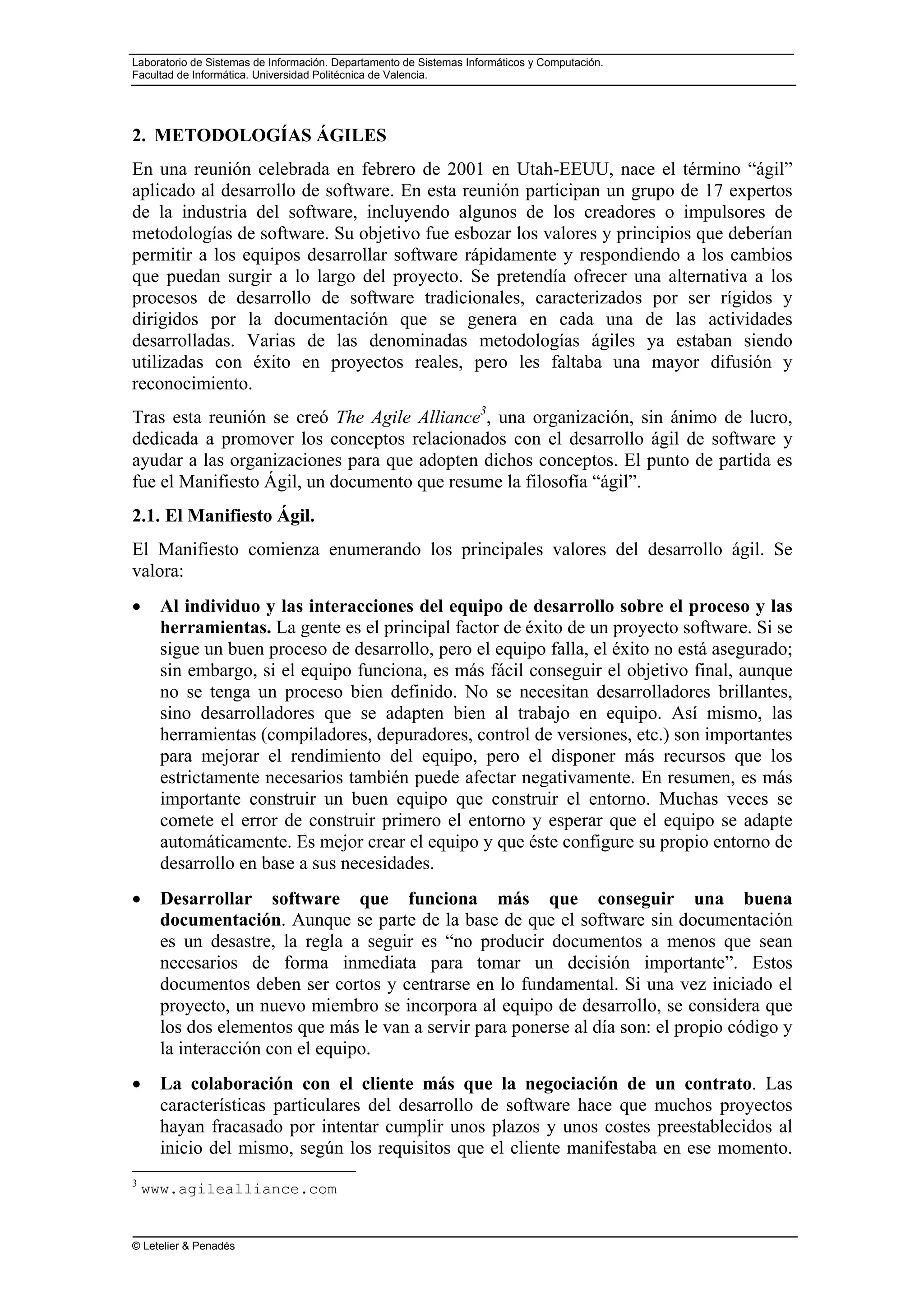 Laboratorio de Sistemas de Información. Departamento de Sistemas Informáticos y Computación.
Facultad de Informática. Universidad Politécnica de Valencia.
© Letelier & Penadés
2. METODOLOGÍAS ÁGILES
En una reunión celebrada en febrero de 2001 en Utah-EEUU, nace el término “ágil”
aplicado al desarrollo de software. En esta reunión participan un grupo de 17 expertos
de la industria del software, incluyendo algunos de los creadores o impulsores de
metodologías de software. Su objetivo fue esbozar los valores y principios que deberían
permitir a los equipos desarrollar software rápidamente y respondiendo a los cambios
que puedan surgir a lo largo del proyecto. Se pretendía ofrecer una alternativa a los
procesos de desarrollo de software tradicionales, caracterizados por ser rígidos y
dirigidos por la documentación que se genera en cada una de las actividades
desarrolladas. Varias de las denominadas metodologías ágiles ya estaban siendo
utilizadas con éxito en proyectos reales, pero les faltaba una mayor difusión y
reconocimiento.
Tras esta reunión se creó The Agile Alliance3
, una organización, sin ánimo de lucro,
dedicada a promover los conceptos relacionados con el desarrollo ágil de software y
ayudar a las organizaciones para que adopten dichos conceptos. El punto de partida es
fue el Manifiesto Ágil, un documento que resume la filosofía “ágil”.
2.1. El Manifiesto Ágil.
El Manifiesto comienza enumerando los principales valores del desarrollo ágil. Se
valora:
• Al individuo y las interacciones del equipo de desarrollo sobre el proceso y las
herramientas. La gente es el principal factor de éxito de un proyecto software. Si se
sigue un buen proceso de desarrollo, pero el equipo falla, el éxito no está asegurado;
sin embargo, si el equipo funciona, es más fácil conseguir el objetivo final, aunque
no se tenga un proceso bien definido. No se necesitan desarrolladores brillantes,
sino desarrolladores que se adapten bien al trabajo en equipo. Así mismo, las
herramientas (compiladores, depuradores, control de versiones, etc.) son importantes
para mejorar el rendimiento del equipo, pero el disponer más recursos que los
estrictamente necesarios también puede afectar negativamente. En resumen, es más
importante construir un buen equipo que construir el entorno. Muchas veces se
comete el error de construir primero el entorno y esperar que el equipo se adapte
automáticamente. Es mejor crear el equipo y que éste configure su propio entorno de
desarrollo en base a sus necesidades.
• Desarrollar software que funciona más que conseguir una buena
documentación. Aunque se parte de la base de que el software sin documentación
es un desastre, la regla a seguir es “no producir documentos a menos que sean
necesarios de forma inmediata para tomar un decisión importante”. Estos
documentos deben ser cortos y centrarse en lo fundamental. Si una vez iniciado el
proyecto, un nuevo miembro se incorpora al equipo de desarrollo, se considera que
los dos elementos que más le van a servir para ponerse al día son: el propio código y
la interacción con el equipo.
• La colaboración con el cliente más que la negociación de un contrato. Las
características particulares del desarrollo de software hace que muchos proyectos
hayan fracasado por intentar cumplir unos plazos y unos costes preestablecidos al
inicio del mismo, según los requisitos que el cliente manifestaba en ese momento.
3
www.agilealliance.com
 