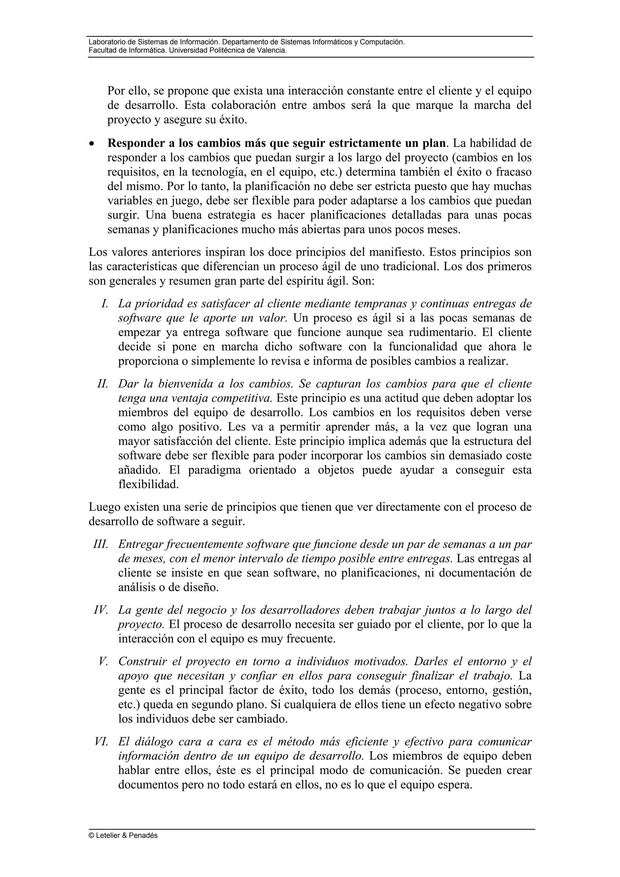 Laboratorio de Sistemas de Información. Departamento de Sistemas Informáticos y Computación.
Facultad de Informática. Universidad Politécnica de Valencia.
© Letelier & Penadés
Por ello, se propone que exista una interacción constante entre el cliente y el equipo
de desarrollo. Esta colaboración entre ambos será la que marque la marcha del
proyecto y asegure su éxito.
• Responder a los cambios más que seguir estrictamente un plan. La habilidad de
responder a los cambios que puedan surgir a los largo del proyecto (cambios en los
requisitos, en la tecnología, en el equipo, etc.) determina también el éxito o fracaso
del mismo. Por lo tanto, la planificación no debe ser estricta puesto que hay muchas
variables en juego, debe ser flexible para poder adaptarse a los cambios que puedan
surgir. Una buena estrategia es hacer planificaciones detalladas para unas pocas
semanas y planificaciones mucho más abiertas para unos pocos meses.
Los valores anteriores inspiran los doce principios del manifiesto. Estos principios son
las características que diferencian un proceso ágil de uno tradicional. Los dos primeros
son generales y resumen gran parte del espíritu ágil. Son:
I. La prioridad es satisfacer al cliente mediante tempranas y continuas entregas de
software que le aporte un valor. Un proceso es ágil si a las pocas semanas de
empezar ya entrega software que funcione aunque sea rudimentario. El cliente
decide si pone en marcha dicho software con la funcionalidad que ahora le
proporciona o simplemente lo revisa e informa de posibles cambios a realizar.
II. Dar la bienvenida a los cambios. Se capturan los cambios para que el cliente
tenga una ventaja competitiva. Este principio es una actitud que deben adoptar los
miembros del equipo de desarrollo. Los cambios en los requisitos deben verse
como algo positivo. Les va a permitir aprender más, a la vez que logran una
mayor satisfacción del cliente. Este principio implica además que la estructura del
software debe ser flexible para poder incorporar los cambios sin demasiado coste
añadido. El paradigma orientado a objetos puede ayudar a conseguir esta
flexibilidad.
Luego existen una serie de principios que tienen que ver directamente con el proceso de
desarrollo de software a seguir.
III. Entregar frecuentemente software que funcione desde un par de semanas a un par
de meses, con el menor intervalo de tiempo posible entre entregas. Las entregas al
cliente se insiste en que sean software, no planificaciones, ni documentación de
análisis o de diseño.
IV. La gente del negocio y los desarrolladores deben trabajar juntos a lo largo del
proyecto. El proceso de desarrollo necesita ser guiado por el cliente, por lo que la
interacción con el equipo es muy frecuente.
V. Construir el proyecto en torno a individuos motivados. Darles el entorno y el
apoyo que necesitan y confiar en ellos para conseguir finalizar el trabajo. La
gente es el principal factor de éxito, todo los demás (proceso, entorno, gestión,
etc.) queda en segundo plano. Si cualquiera de ellos tiene un efecto negativo sobre
los individuos debe ser cambiado.
VI. El diálogo cara a cara es el método más eficiente y efectivo para comunicar
información dentro de un equipo de desarrollo. Los miembros de equipo deben
hablar entre ellos, éste es el principal modo de comunicación. Se pueden crear
documentos pero no todo estará en ellos, no es lo que el equipo espera.
 