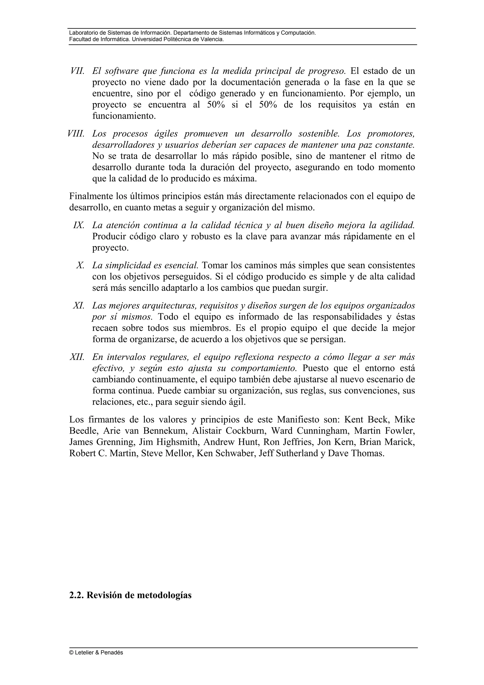 Laboratorio de Sistemas de Información. Departamento de Sistemas Informáticos y Computación.
Facultad de Informática. Universidad Politécnica de Valencia.
© Letelier & Penadés
VII. El software que funciona es la medida principal de progreso. El estado de un
proyecto no viene dado por la documentación generada o la fase en la que se
encuentre, sino por el código generado y en funcionamiento. Por ejemplo, un
proyecto se encuentra al 50% si el 50% de los requisitos ya están en
funcionamiento.
VIII. Los procesos ágiles promueven un desarrollo sostenible. Los promotores,
desarrolladores y usuarios deberían ser capaces de mantener una paz constante.
No se trata de desarrollar lo más rápido posible, sino de mantener el ritmo de
desarrollo durante toda la duración del proyecto, asegurando en todo momento
que la calidad de lo producido es máxima.
Finalmente los últimos principios están más directamente relacionados con el equipo de
desarrollo, en cuanto metas a seguir y organización del mismo.
IX. La atención continua a la calidad técnica y al buen diseño mejora la agilidad.
Producir código claro y robusto es la clave para avanzar más rápidamente en el
proyecto.
X. La simplicidad es esencial. Tomar los caminos más simples que sean consistentes
con los objetivos perseguidos. Si el código producido es simple y de alta calidad
será más sencillo adaptarlo a los cambios que puedan surgir.
XI. Las mejores arquitecturas, requisitos y diseños surgen de los equipos organizados
por sí mismos. Todo el equipo es informado de las responsabilidades y éstas
recaen sobre todos sus miembros. Es el propio equipo el que decide la mejor
forma de organizarse, de acuerdo a los objetivos que se persigan.
XII. En intervalos regulares, el equipo reflexiona respecto a cómo llegar a ser más
efectivo, y según esto ajusta su comportamiento. Puesto que el entorno está
cambiando continuamente, el equipo también debe ajustarse al nuevo escenario de
forma continua. Puede cambiar su organización, sus reglas, sus convenciones, sus
relaciones, etc., para seguir siendo ágil.
Los firmantes de los valores y principios de este Manifiesto son: Kent Beck, Mike
Beedle, Arie van Bennekum, Alistair Cockburn, Ward Cunningham, Martin Fowler,
James Grenning, Jim Highsmith, Andrew Hunt, Ron Jeffries, Jon Kern, Brian Marick,
Robert C. Martin, Steve Mellor, Ken Schwaber, Jeff Sutherland y Dave Thomas.
2.2. Revisión de metodologías
 