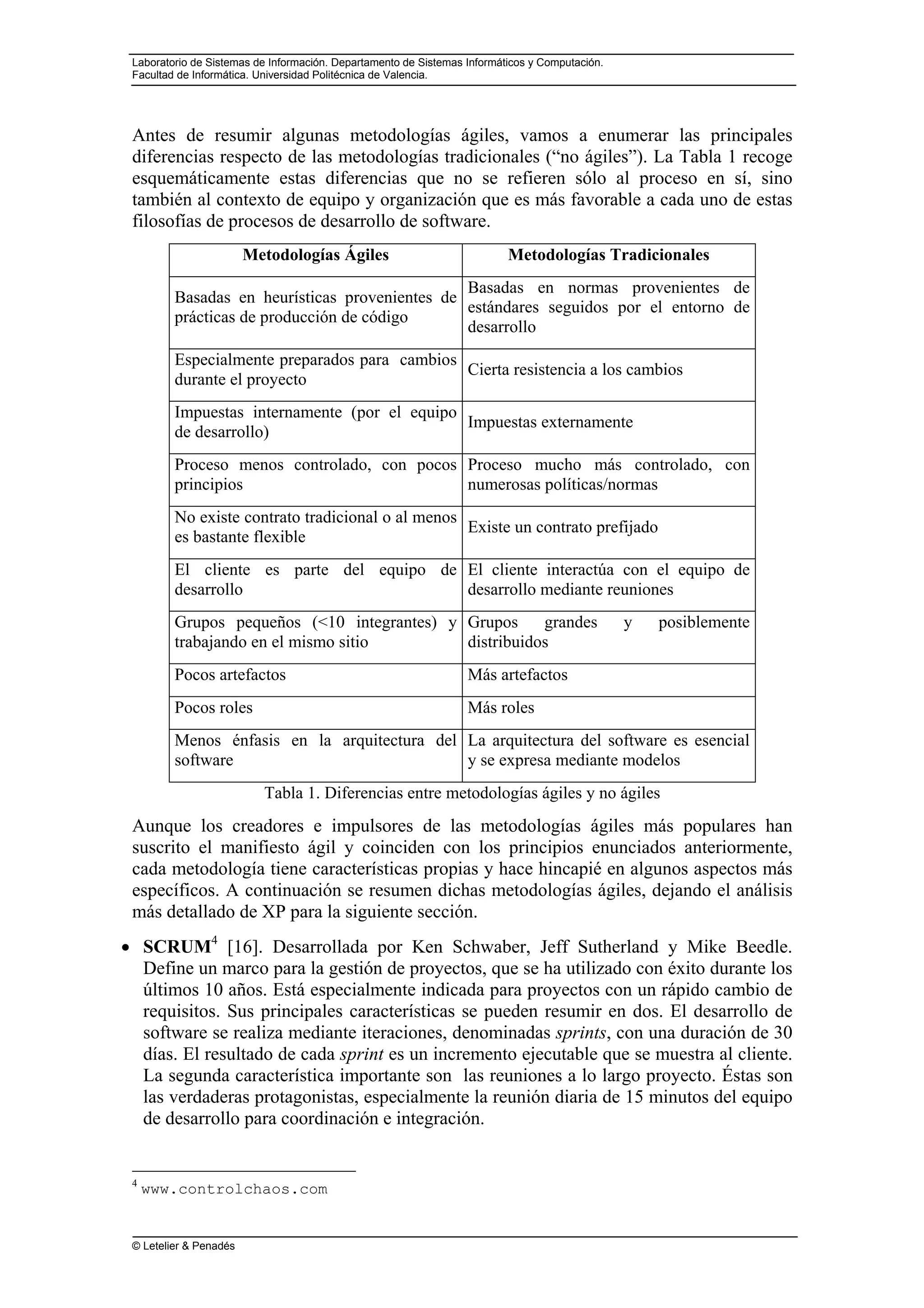 Laboratorio de Sistemas de Información. Departamento de Sistemas Informáticos y Computación.
Facultad de Informática. Universidad Politécnica de Valencia.
© Letelier & Penadés
Antes de resumir algunas metodologías ágiles, vamos a enumerar las principales
diferencias respecto de las metodologías tradicionales (“no ágiles”). La Tabla 1 recoge
esquemáticamente estas diferencias que no se refieren sólo al proceso en sí, sino
también al contexto de equipo y organización que es más favorable a cada uno de estas
filosofías de procesos de desarrollo de software.
Metodologías Ágiles Metodologías Tradicionales
Basadas en heurísticas provenientes de
prácticas de producción de código
Basadas en normas provenientes de
estándares seguidos por el entorno de
desarrollo
Especialmente preparados para cambios
durante el proyecto
Cierta resistencia a los cambios
Impuestas internamente (por el equipo
de desarrollo)
Impuestas externamente
Proceso menos controlado, con pocos
principios
Proceso mucho más controlado, con
numerosas políticas/normas
No existe contrato tradicional o al menos
es bastante flexible
Existe un contrato prefijado
El cliente es parte del equipo de
desarrollo
El cliente interactúa con el equipo de
desarrollo mediante reuniones
Grupos pequeños (<10 integrantes) y
trabajando en el mismo sitio
Grupos grandes y posiblemente
distribuidos
Pocos artefactos Más artefactos
Pocos roles Más roles
Menos énfasis en la arquitectura del
software
La arquitectura del software es esencial
y se expresa mediante modelos
Tabla 1. Diferencias entre metodologías ágiles y no ágiles
Aunque los creadores e impulsores de las metodologías ágiles más populares han
suscrito el manifiesto ágil y coinciden con los principios enunciados anteriormente,
cada metodología tiene características propias y hace hincapié en algunos aspectos más
específicos. A continuación se resumen dichas metodologías ágiles, dejando el análisis
más detallado de XP para la siguiente sección.
• SCRUM4
[16]. Desarrollada por Ken Schwaber, Jeff Sutherland y Mike Beedle.
Define un marco para la gestión de proyectos, que se ha utilizado con éxito durante los
últimos 10 años. Está especialmente indicada para proyectos con un rápido cambio de
requisitos. Sus principales características se pueden resumir en dos. El desarrollo de
software se realiza mediante iteraciones, denominadas sprints, con una duración de 30
días. El resultado de cada sprint es un incremento ejecutable que se muestra al cliente.
La segunda característica importante son las reuniones a lo largo proyecto. Éstas son
las verdaderas protagonistas, especialmente la reunión diaria de 15 minutos del equipo
de desarrollo para coordinación e integración.
4
www.controlchaos.com
 