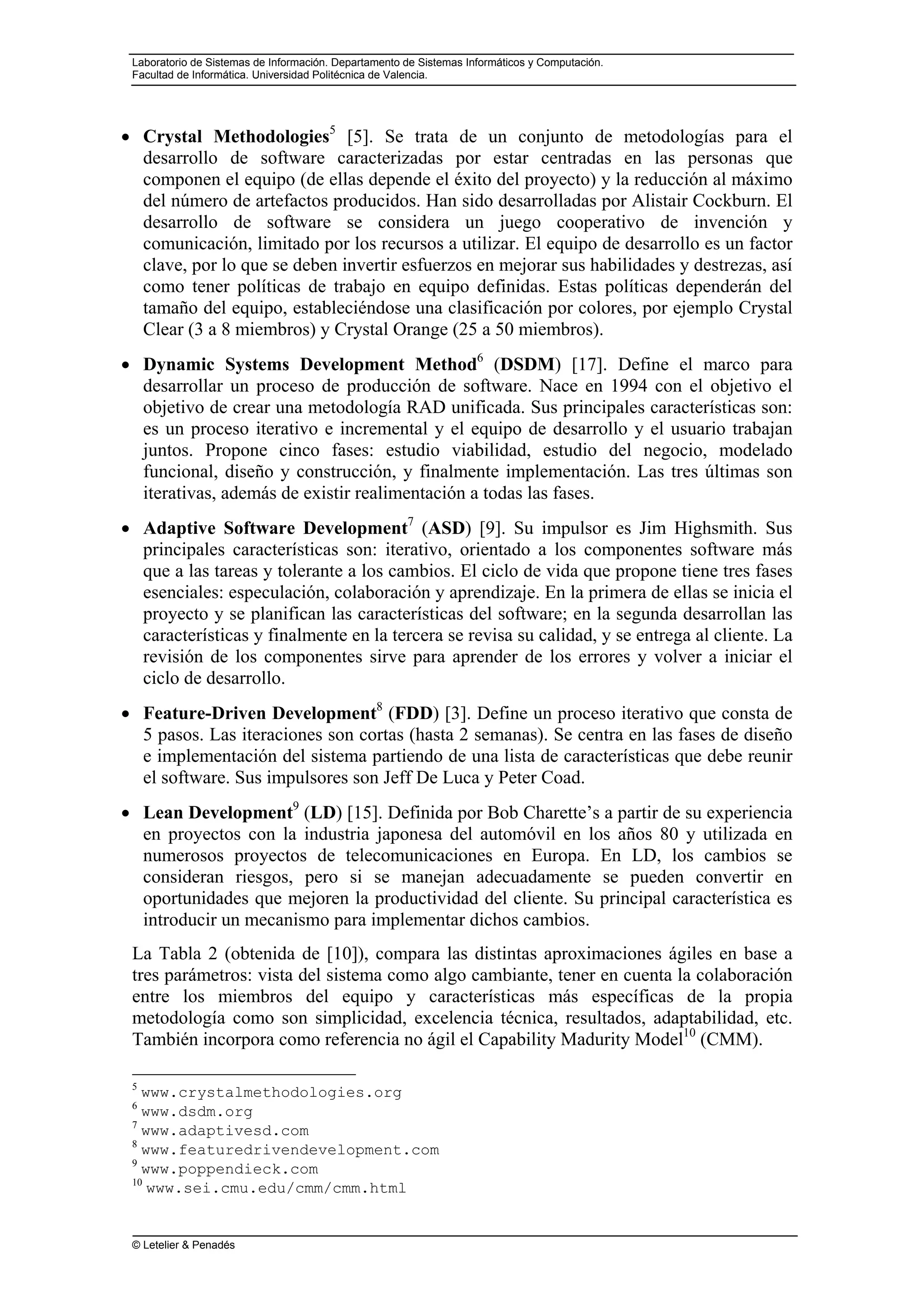 Laboratorio de Sistemas de Información. Departamento de Sistemas Informáticos y Computación.
Facultad de Informática. Universidad Politécnica de Valencia.
© Letelier & Penadés
• Crystal Methodologies5
[5]. Se trata de un conjunto de metodologías para el
desarrollo de software caracterizadas por estar centradas en las personas que
componen el equipo (de ellas depende el éxito del proyecto) y la reducción al máximo
del número de artefactos producidos. Han sido desarrolladas por Alistair Cockburn. El
desarrollo de software se considera un juego cooperativo de invención y
comunicación, limitado por los recursos a utilizar. El equipo de desarrollo es un factor
clave, por lo que se deben invertir esfuerzos en mejorar sus habilidades y destrezas, así
como tener políticas de trabajo en equipo definidas. Estas políticas dependerán del
tamaño del equipo, estableciéndose una clasificación por colores, por ejemplo Crystal
Clear (3 a 8 miembros) y Crystal Orange (25 a 50 miembros).
• Dynamic Systems Development Method6
(DSDM) [17]. Define el marco para
desarrollar un proceso de producción de software. Nace en 1994 con el objetivo el
objetivo de crear una metodología RAD unificada. Sus principales características son:
es un proceso iterativo e incremental y el equipo de desarrollo y el usuario trabajan
juntos. Propone cinco fases: estudio viabilidad, estudio del negocio, modelado
funcional, diseño y construcción, y finalmente implementación. Las tres últimas son
iterativas, además de existir realimentación a todas las fases.
• Adaptive Software Development7
(ASD) [9]. Su impulsor es Jim Highsmith. Sus
principales características son: iterativo, orientado a los componentes software más
que a las tareas y tolerante a los cambios. El ciclo de vida que propone tiene tres fases
esenciales: especulación, colaboración y aprendizaje. En la primera de ellas se inicia el
proyecto y se planifican las características del software; en la segunda desarrollan las
características y finalmente en la tercera se revisa su calidad, y se entrega al cliente. La
revisión de los componentes sirve para aprender de los errores y volver a iniciar el
ciclo de desarrollo.
• Feature-Driven Development8
(FDD) [3]. Define un proceso iterativo que consta de
5 pasos. Las iteraciones son cortas (hasta 2 semanas). Se centra en las fases de diseño
e implementación del sistema partiendo de una lista de características que debe reunir
el software. Sus impulsores son Jeff De Luca y Peter Coad.
• Lean Development9
(LD) [15]. Definida por Bob Charette’s a partir de su experiencia
en proyectos con la industria japonesa del automóvil en los años 80 y utilizada en
numerosos proyectos de telecomunicaciones en Europa. En LD, los cambios se
consideran riesgos, pero si se manejan adecuadamente se pueden convertir en
oportunidades que mejoren la productividad del cliente. Su principal característica es
introducir un mecanismo para implementar dichos cambios.
La Tabla 2 (obtenida de [10]), compara las distintas aproximaciones ágiles en base a
tres parámetros: vista del sistema como algo cambiante, tener en cuenta la colaboración
entre los miembros del equipo y características más específicas de la propia
metodología como son simplicidad, excelencia técnica, resultados, adaptabilidad, etc.
También incorpora como referencia no ágil el Capability Madurity Model10
(CMM).
5
www.crystalmethodologies.org
6
www.dsdm.org
7
www.adaptivesd.com
8
www.featuredrivendevelopment.com
9
www.poppendieck.com
10
www.sei.cmu.edu/cmm/cmm.html
 