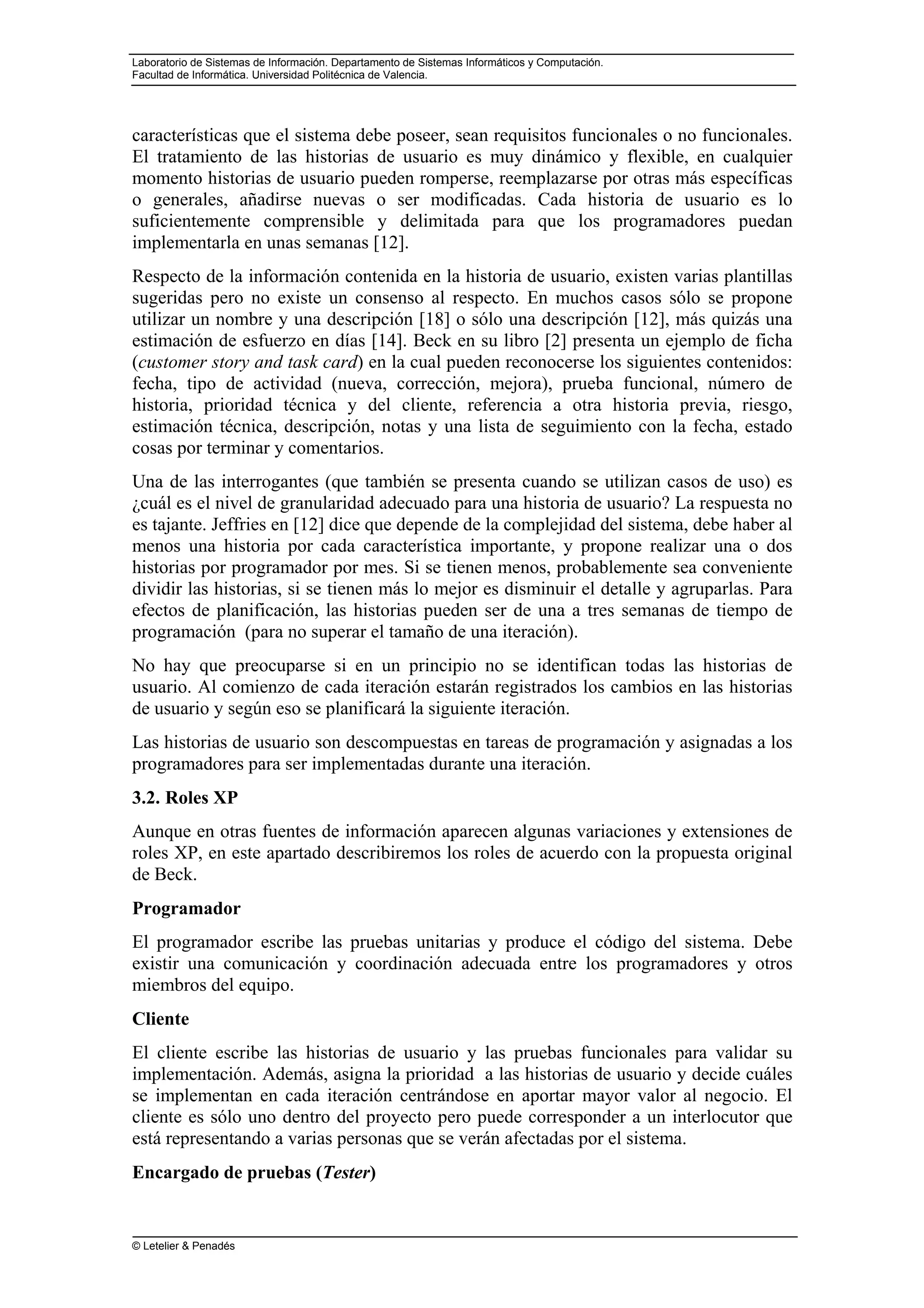 Laboratorio de Sistemas de Información. Departamento de Sistemas Informáticos y Computación.
Facultad de Informática. Universidad Politécnica de Valencia.
© Letelier & Penadés
características que el sistema debe poseer, sean requisitos funcionales o no funcionales.
El tratamiento de las historias de usuario es muy dinámico y flexible, en cualquier
momento historias de usuario pueden romperse, reemplazarse por otras más específicas
o generales, añadirse nuevas o ser modificadas. Cada historia de usuario es lo
suficientemente comprensible y delimitada para que los programadores puedan
implementarla en unas semanas [12].
Respecto de la información contenida en la historia de usuario, existen varias plantillas
sugeridas pero no existe un consenso al respecto. En muchos casos sólo se propone
utilizar un nombre y una descripción [18] o sólo una descripción [12], más quizás una
estimación de esfuerzo en días [14]. Beck en su libro [2] presenta un ejemplo de ficha
(customer story and task card) en la cual pueden reconocerse los siguientes contenidos:
fecha, tipo de actividad (nueva, corrección, mejora), prueba funcional, número de
historia, prioridad técnica y del cliente, referencia a otra historia previa, riesgo,
estimación técnica, descripción, notas y una lista de seguimiento con la fecha, estado
cosas por terminar y comentarios.
Una de las interrogantes (que también se presenta cuando se utilizan casos de uso) es
¿cuál es el nivel de granularidad adecuado para una historia de usuario? La respuesta no
es tajante. Jeffries en [12] dice que depende de la complejidad del sistema, debe haber al
menos una historia por cada característica importante, y propone realizar una o dos
historias por programador por mes. Si se tienen menos, probablemente sea conveniente
dividir las historias, si se tienen más lo mejor es disminuir el detalle y agruparlas. Para
efectos de planificación, las historias pueden ser de una a tres semanas de tiempo de
programación (para no superar el tamaño de una iteración).
No hay que preocuparse si en un principio no se identifican todas las historias de
usuario. Al comienzo de cada iteración estarán registrados los cambios en las historias
de usuario y según eso se planificará la siguiente iteración.
Las historias de usuario son descompuestas en tareas de programación y asignadas a los
programadores para ser implementadas durante una iteración.
3.2. Roles XP
Aunque en otras fuentes de información aparecen algunas variaciones y extensiones de
roles XP, en este apartado describiremos los roles de acuerdo con la propuesta original
de Beck.
Programador
El programador escribe las pruebas unitarias y produce el código del sistema. Debe
existir una comunicación y coordinación adecuada entre los programadores y otros
miembros del equipo.
Cliente
El cliente escribe las historias de usuario y las pruebas funcionales para validar su
implementación. Además, asigna la prioridad a las historias de usuario y decide cuáles
se implementan en cada iteración centrándose en aportar mayor valor al negocio. El
cliente es sólo uno dentro del proyecto pero puede corresponder a un interlocutor que
está representando a varias personas que se verán afectadas por el sistema.
Encargado de pruebas (Tester)
 