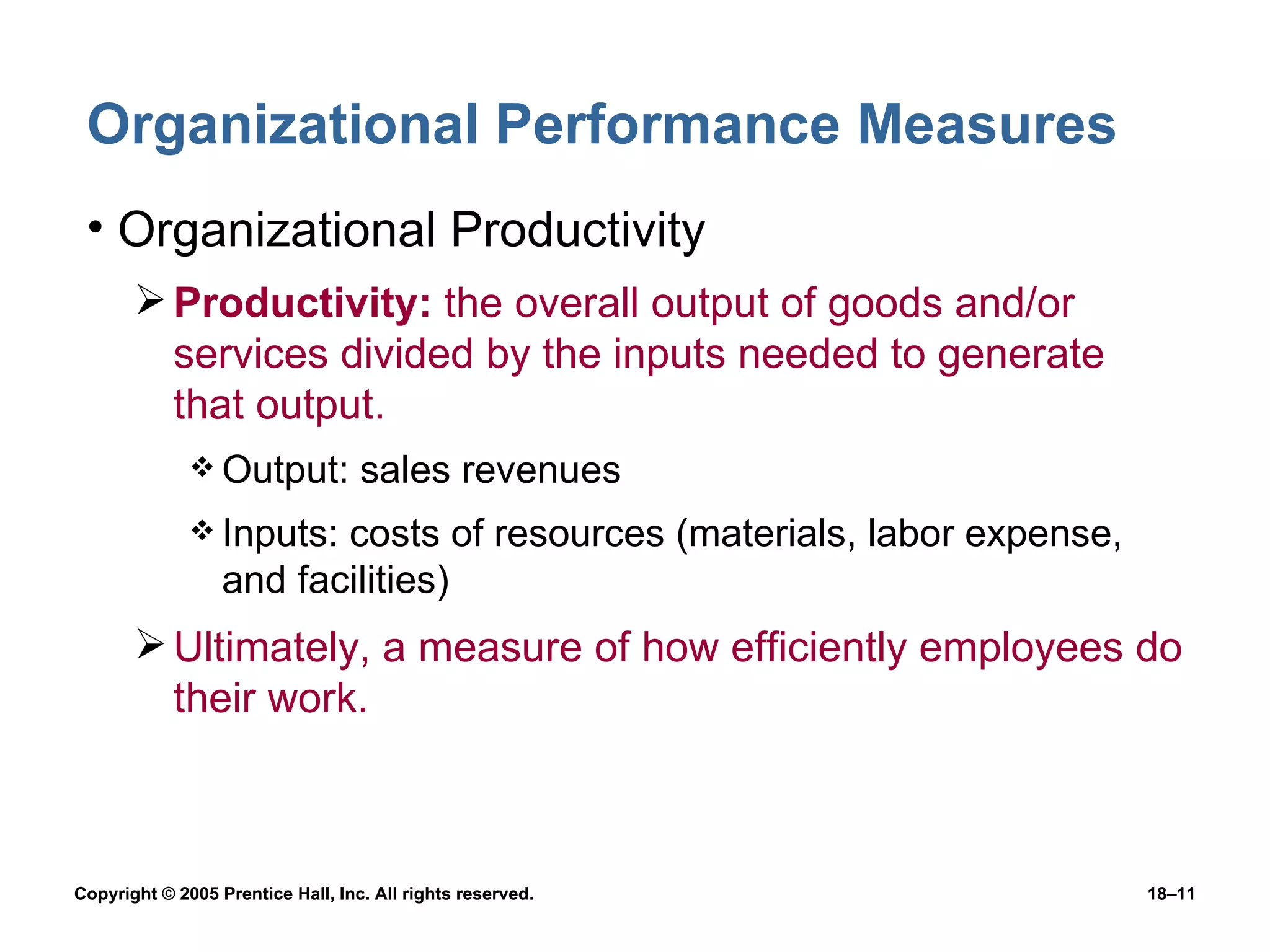 Organizational Performance Measures  Organizational Productivity Productivity:  the overall output of goods and/or services divided by the inputs needed to generate that output. Output: sales revenues Inputs: costs of resources (materials, labor expense, and facilities) Ultimately, a measure of how efficiently employees do their work. 