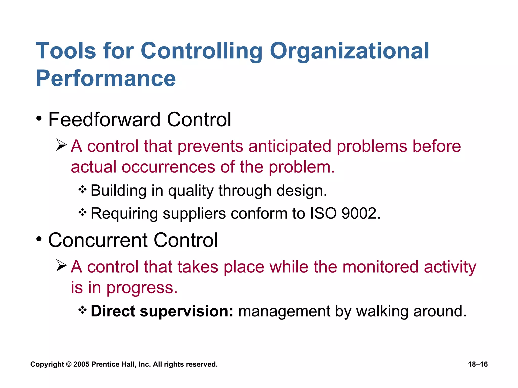 Tools for Controlling Organizational Performance Feedforward Control A control that prevents anticipated problems before actual occurrences of the problem. Building in quality through design. Requiring suppliers conform to ISO 9002. Concurrent Control A control that takes place while the monitored activity is in progress. Direct supervision:  management by walking around. 