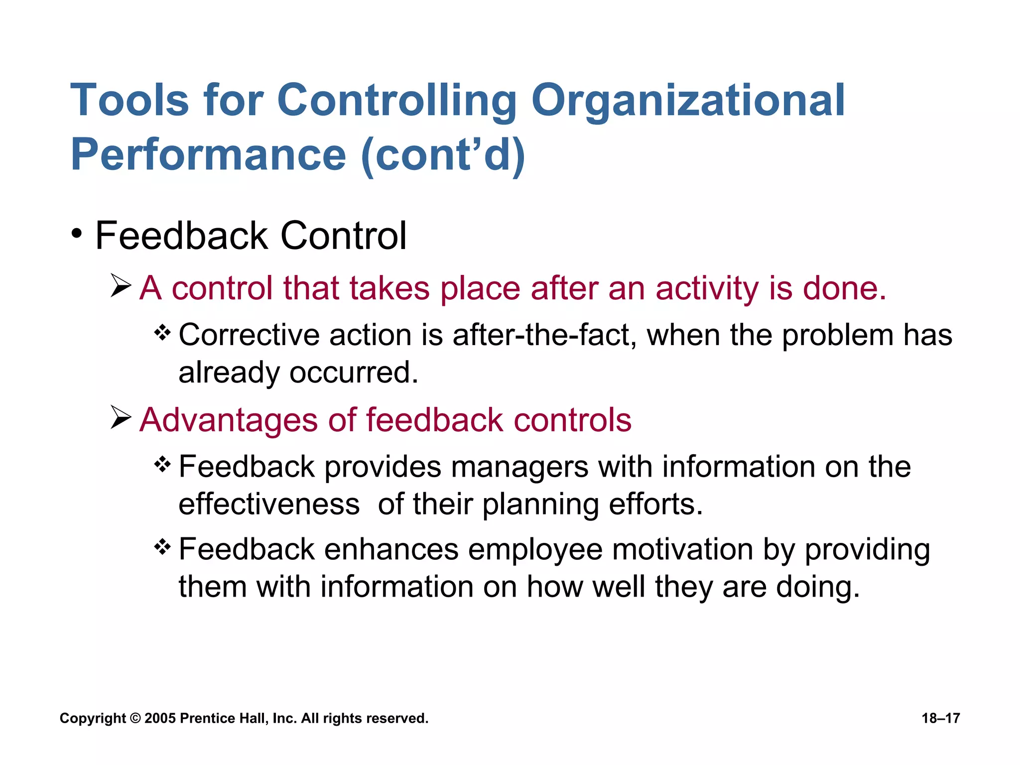 Tools for Controlling Organizational Performance (cont’d) Feedback Control A control that takes place after an activity is done. Corrective action is after-the-fact, when the problem has already occurred. Advantages of feedback controls Feedback provides managers with information on the effectiveness  of their planning efforts. Feedback enhances employee motivation by providing them with information on how well they are doing. 