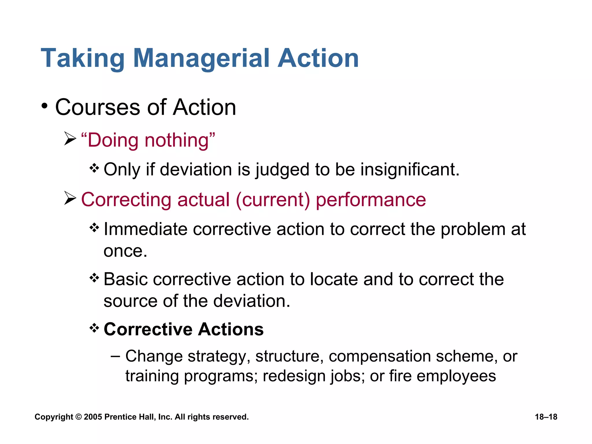 Taking Managerial Action Courses of Action “Doing nothing” Only if deviation is judged to be insignificant. Correcting actual (current) performance Immediate corrective action to correct the problem at once. Basic corrective action to locate and to correct the source of the deviation. Corrective Actions Change strategy, structure, compensation scheme, or training programs; redesign jobs; or fire employees 