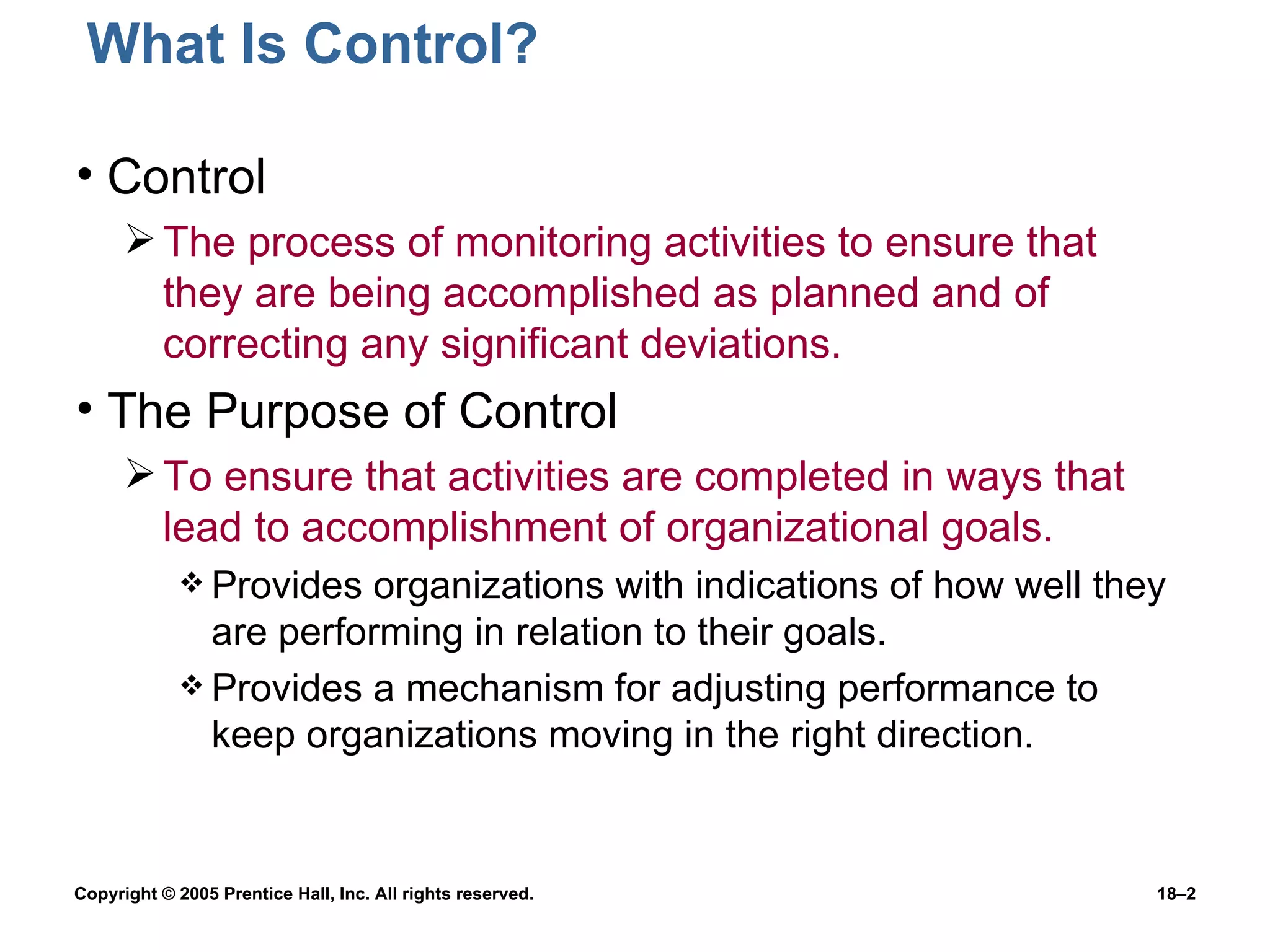 What Is Control? Control The process of monitoring activities to ensure that they are being accomplished as planned and of correcting any significant deviations. The Purpose of Control To ensure that activities are completed in ways that lead to accomplishment of organizational goals. Provides organizations with indications of how well they are performing in relation to their goals. Provides a mechanism for adjusting performance to keep organizations moving in the right direction. 