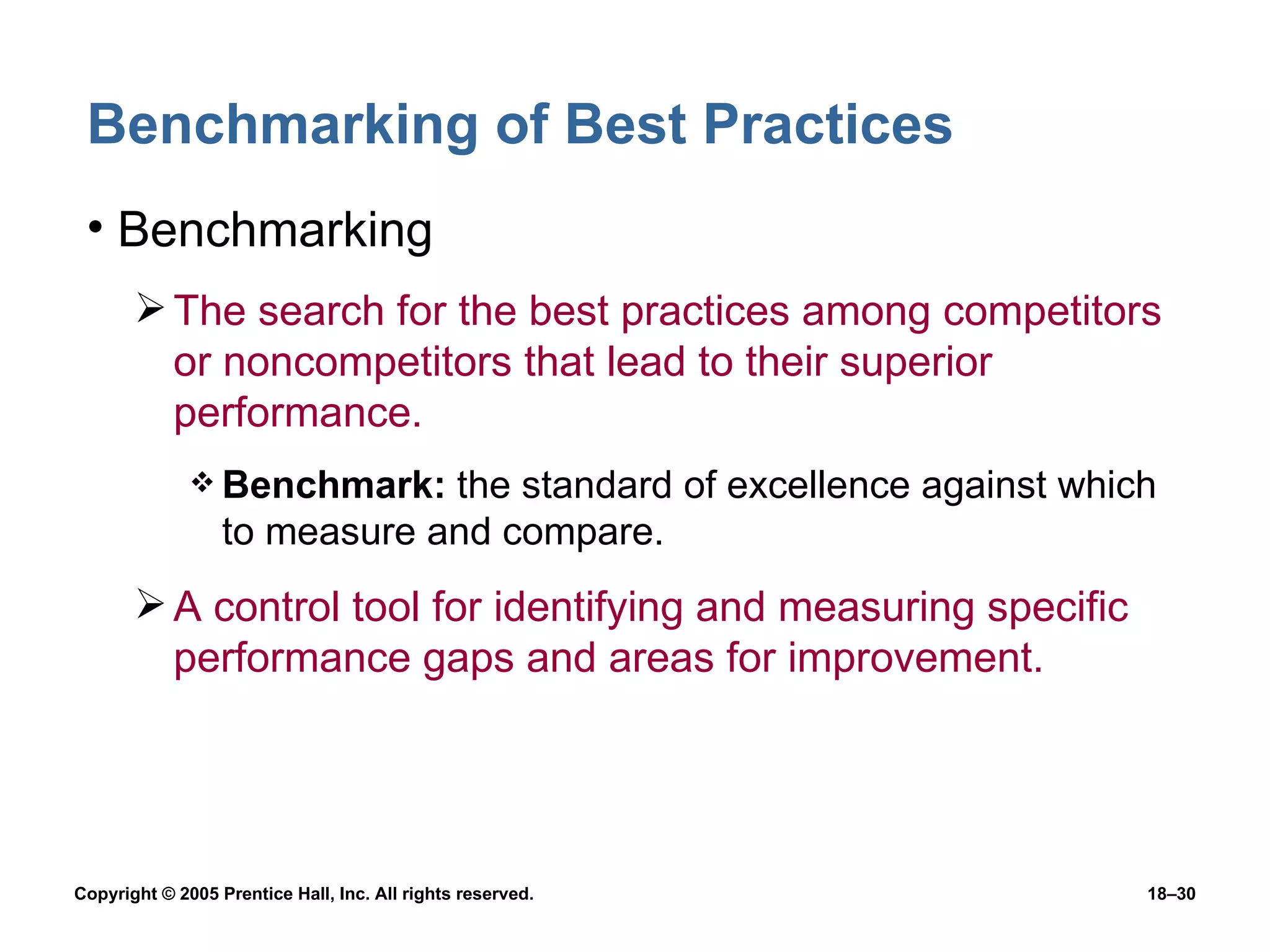 Benchmarking of Best Practices Benchmarking The search for the best practices among competitors or noncompetitors that lead to their superior performance. Benchmark:  the standard of excellence against which to measure and compare. A control tool for identifying and measuring specific performance gaps and areas for improvement. 
