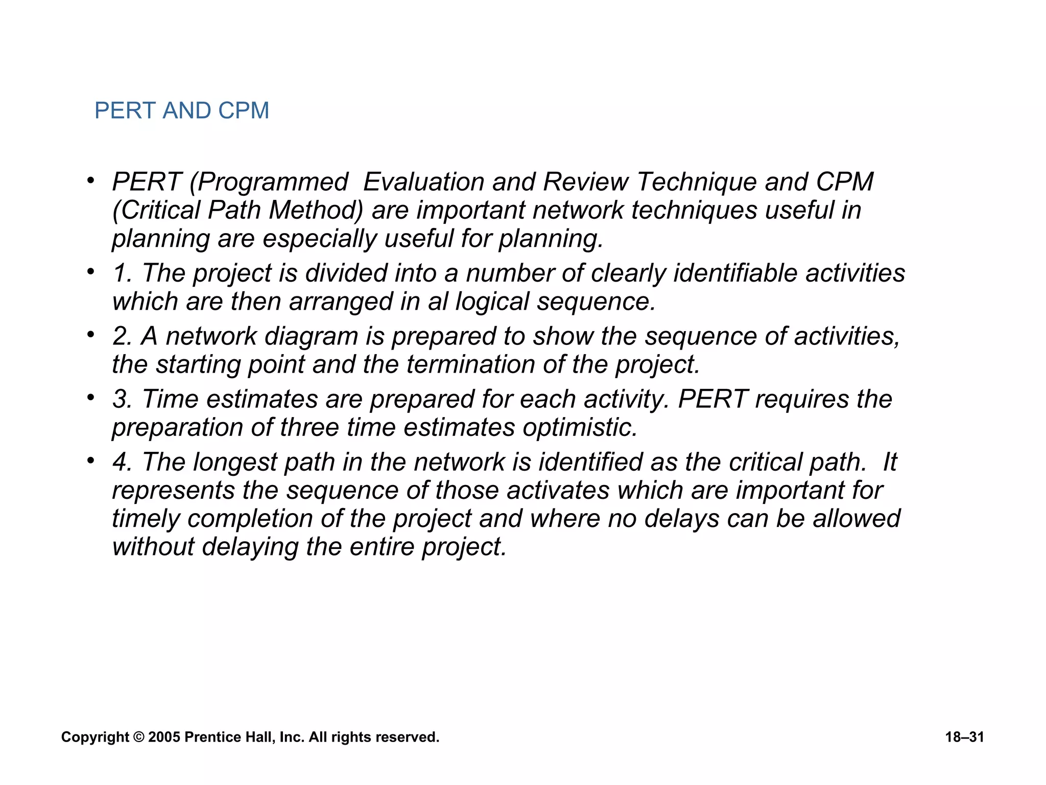 PERT AND CPM   PERT (Programmed  Evaluation and Review Technique and CPM (Critical Path Method) are important network techniques useful in planning are especially useful for planning. 1. The project is divided into a number of clearly identifiable activities which are then arranged in al logical sequence. 2. A network diagram is prepared to show the sequence of activities, the starting point and the termination of the project. 3. Time estimates are prepared for each activity. PERT requires the preparation of three time estimates optimistic. 4. The longest path in the network is identified as the critical path.  It represents the sequence of those activates which are important for timely completion of the project and where no delays can be allowed without delaying the entire project. 