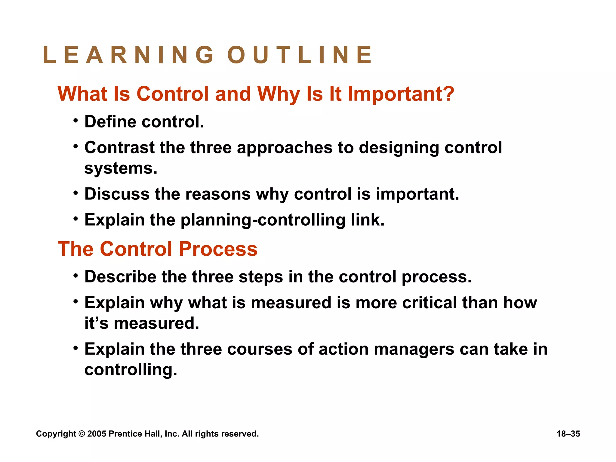 L E A R N I N G  O U T L I N E  What Is Control and Why Is It Important? Define control. Contrast the three approaches to designing control systems. Discuss the reasons why control is important. Explain the planning-controlling link. The Control Process Describe the three steps in the control process. Explain why what is measured is more critical than how it’s measured. Explain the three courses of action managers can take in controlling. 