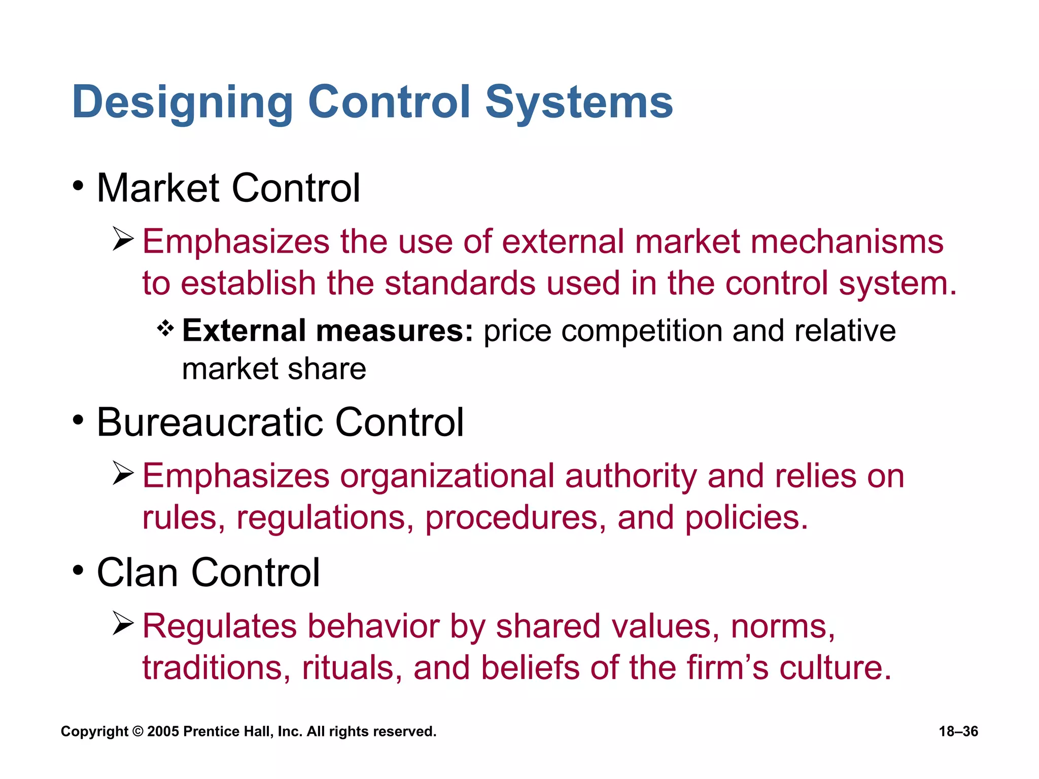 Designing Control Systems Market Control Emphasizes the use of external market mechanisms to establish the standards used in the control system. External measures:  price competition and relative market share Bureaucratic Control Emphasizes organizational authority and relies on rules, regulations, procedures, and policies. Clan Control Regulates behavior by shared values, norms, traditions, rituals, and beliefs of the firm’s culture. 