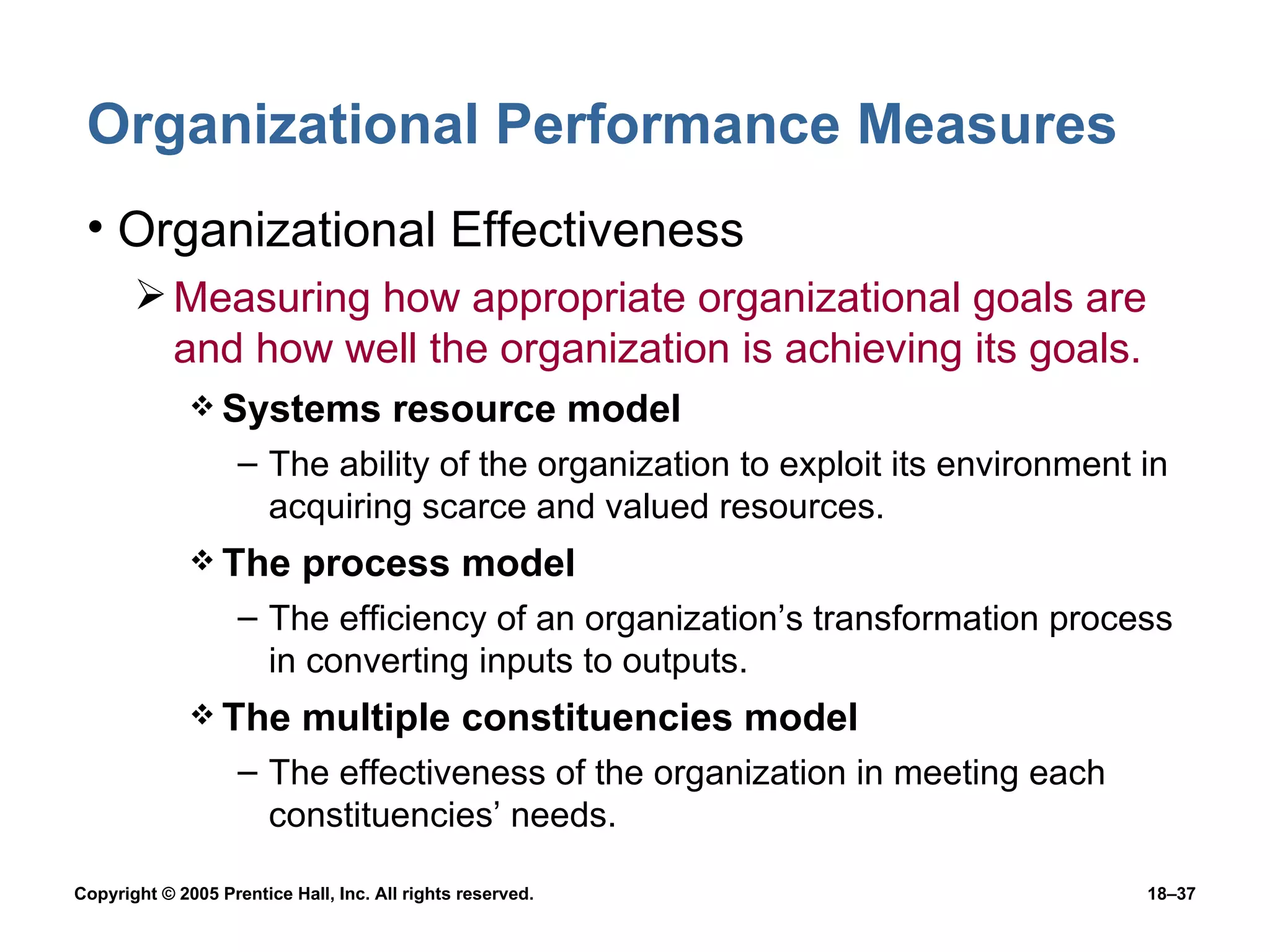 Organizational Performance Measures  Organizational Effectiveness Measuring how appropriate organizational goals are and how well the organization is achieving its goals. Systems resource model The ability of the organization to exploit its environment in acquiring scarce and valued resources. The process model The efficiency of an organization’s transformation process in converting inputs to outputs. The multiple constituencies model The effectiveness of the organization in meeting each constituencies’ needs. 