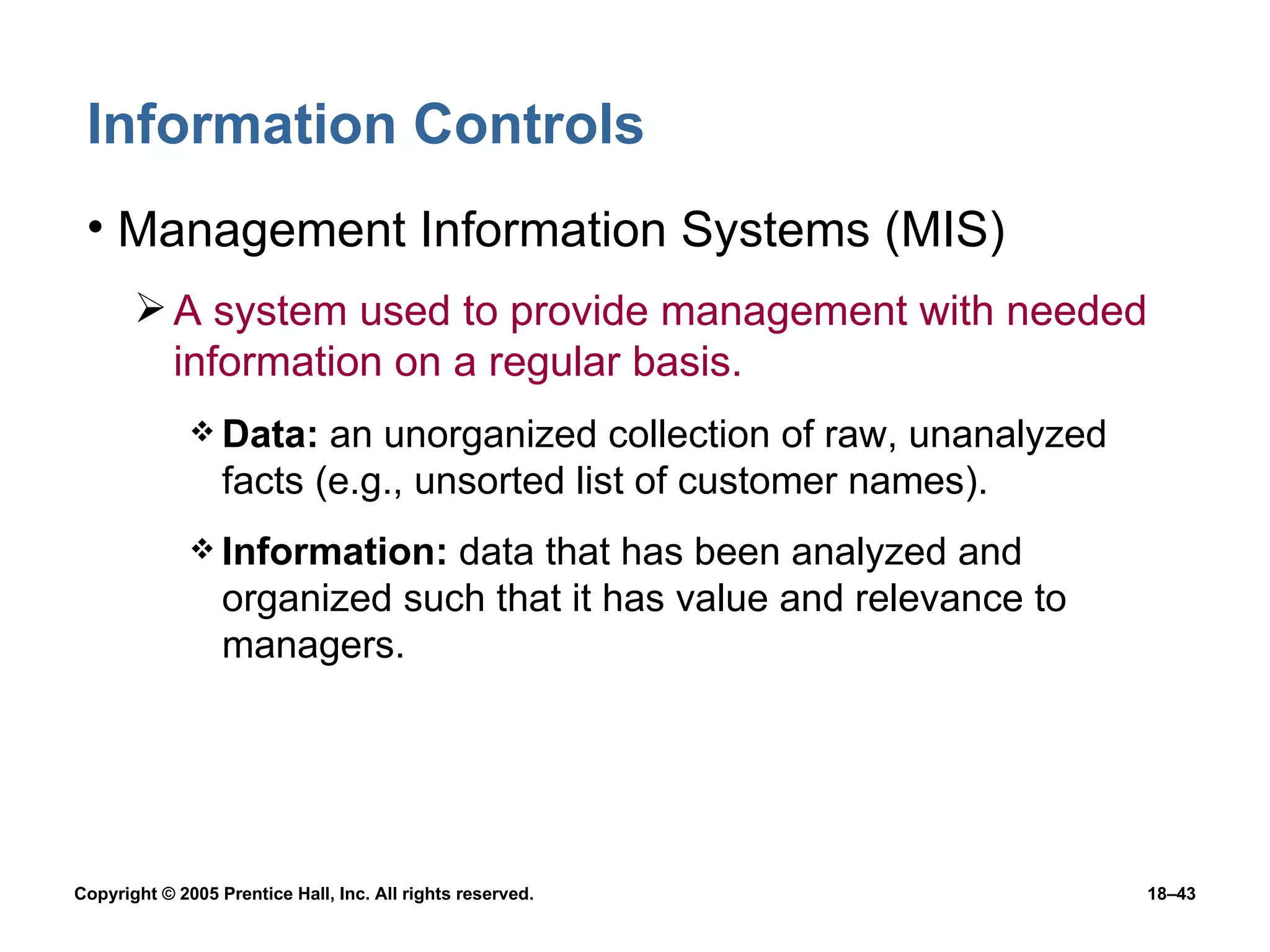 Information Controls Management Information Systems (MIS) A system used to provide management with needed information on a regular basis. Data:  an unorganized collection of raw, unanalyzed facts (e.g., unsorted list of customer names). Information:  data that has been analyzed and organized such that it has value and relevance to managers. 