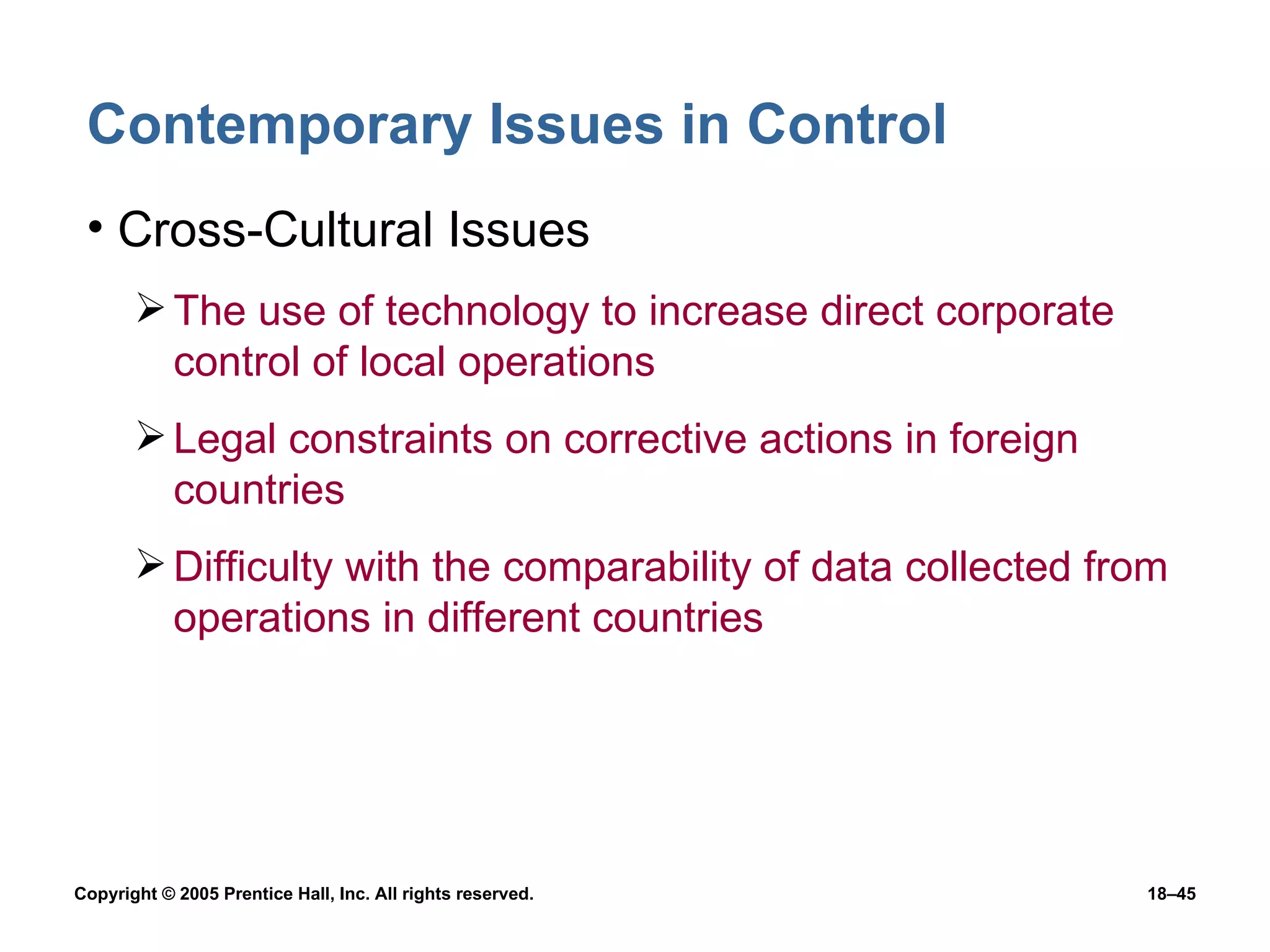 Contemporary Issues in Control Cross-Cultural Issues The use of technology to increase direct corporate control of local operations Legal constraints on corrective actions in foreign countries Difficulty with the comparability of data collected from operations in different countries 
