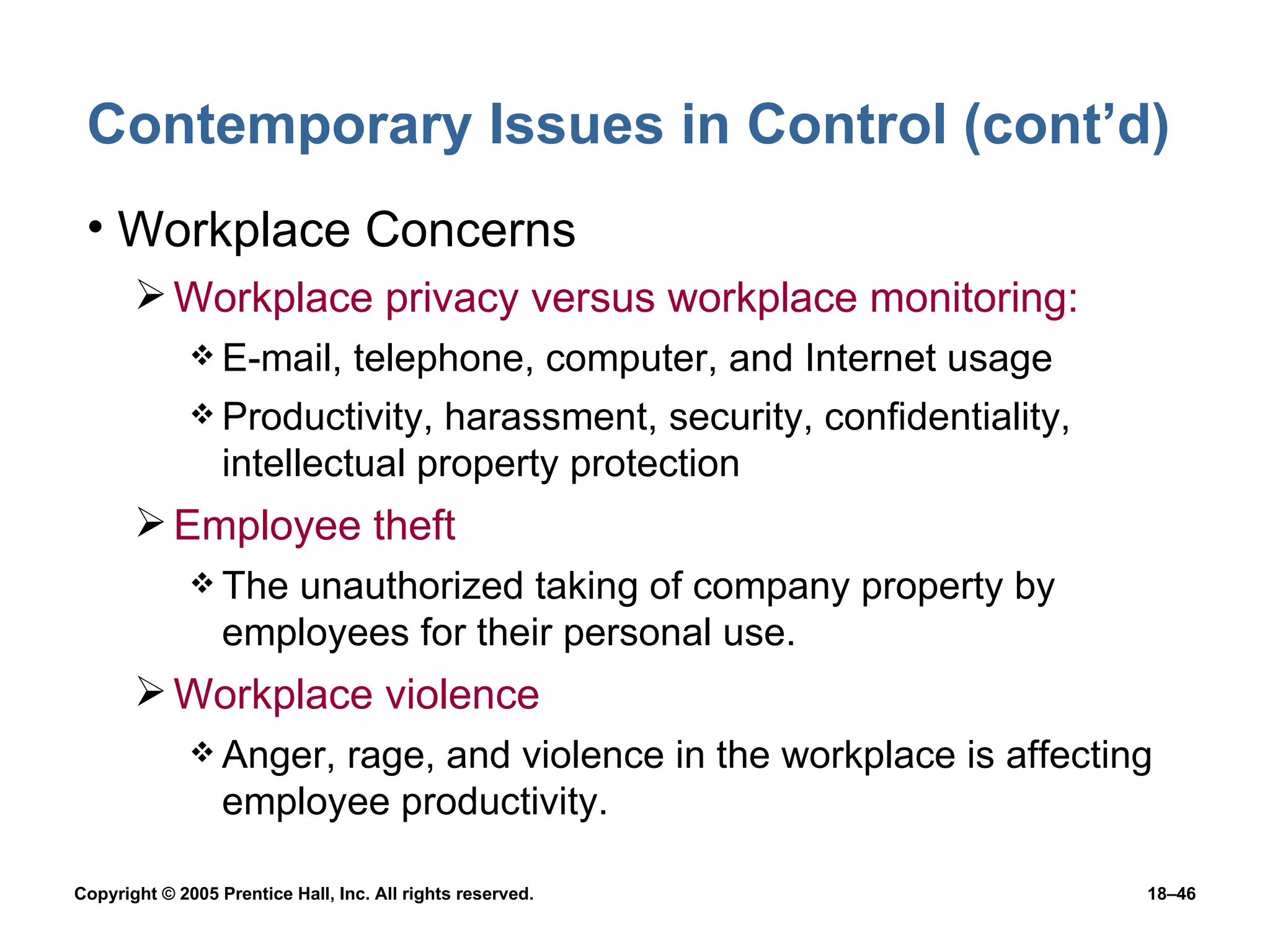 Contemporary Issues in Control (cont’d) Workplace Concerns Workplace privacy versus workplace monitoring: E-mail, telephone, computer, and Internet usage Productivity, harassment, security, confidentiality, intellectual property protection Employee theft The unauthorized taking of company property by employees for their personal use. Workplace violence Anger, rage, and violence in the workplace is affecting employee productivity. 