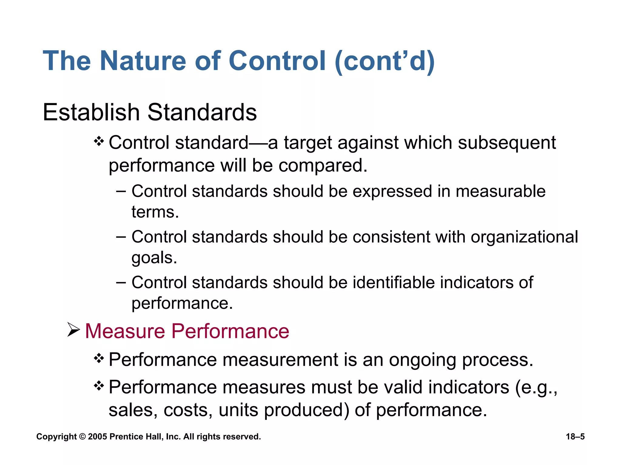 The Nature of Control (cont’d) Establish Standards Control standard—a target against which subsequent performance will be compared. Control standards should be expressed in measurable terms. Control standards should be consistent with organizational goals. Control standards should be identifiable indicators of performance. Measure Performance Performance measurement is an ongoing process. Performance measures must be valid indicators (e.g., sales, costs, units produced) of performance. 