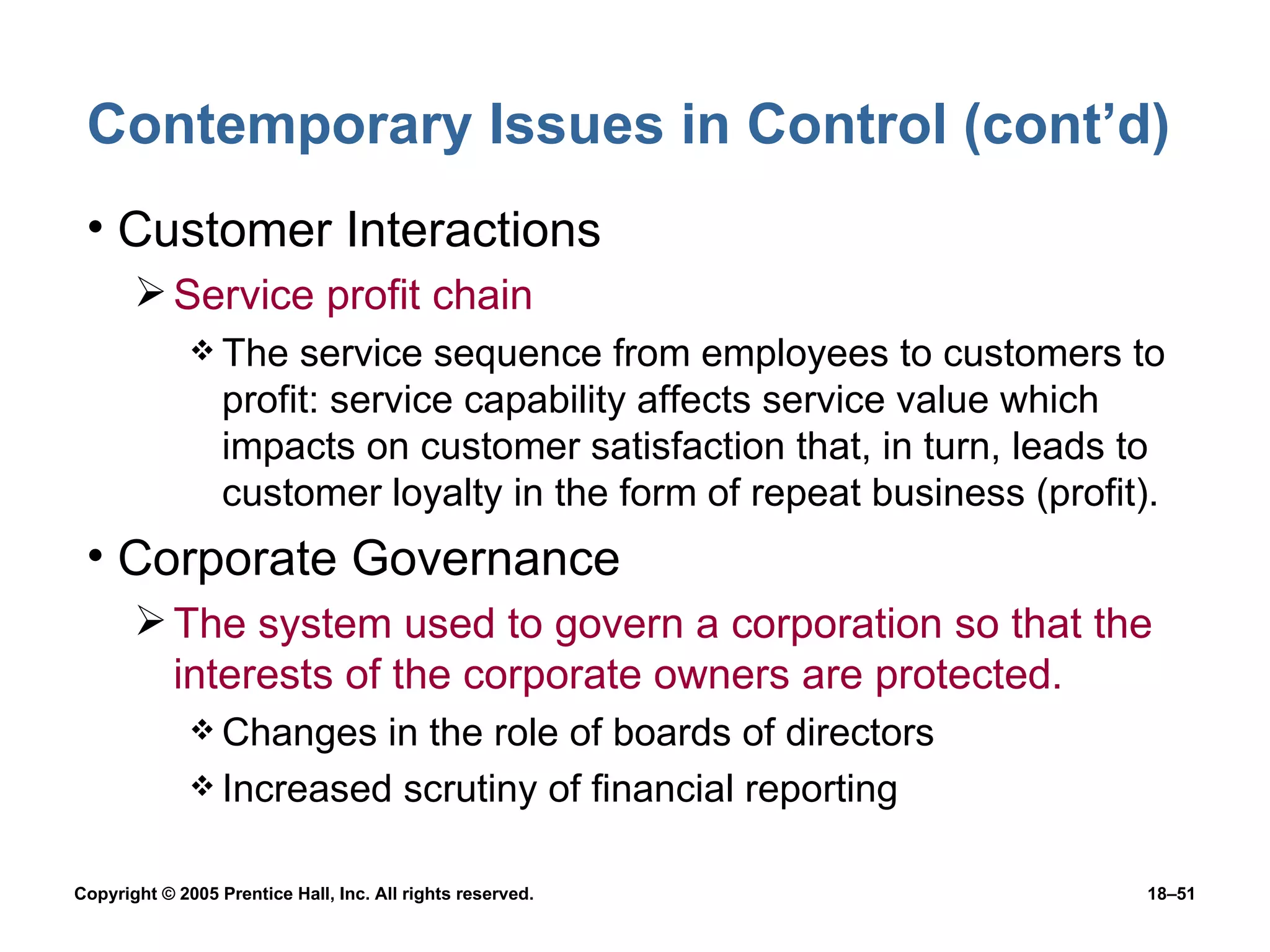 Contemporary Issues in Control (cont’d) Customer Interactions Service profit chain The service sequence from employees to customers to profit: service capability affects service value which impacts on customer satisfaction that, in turn, leads to customer loyalty in the form of repeat business (profit). Corporate Governance The system used to govern a corporation so that the interests of the corporate owners are protected. Changes in the role of boards of directors Increased scrutiny of financial reporting 