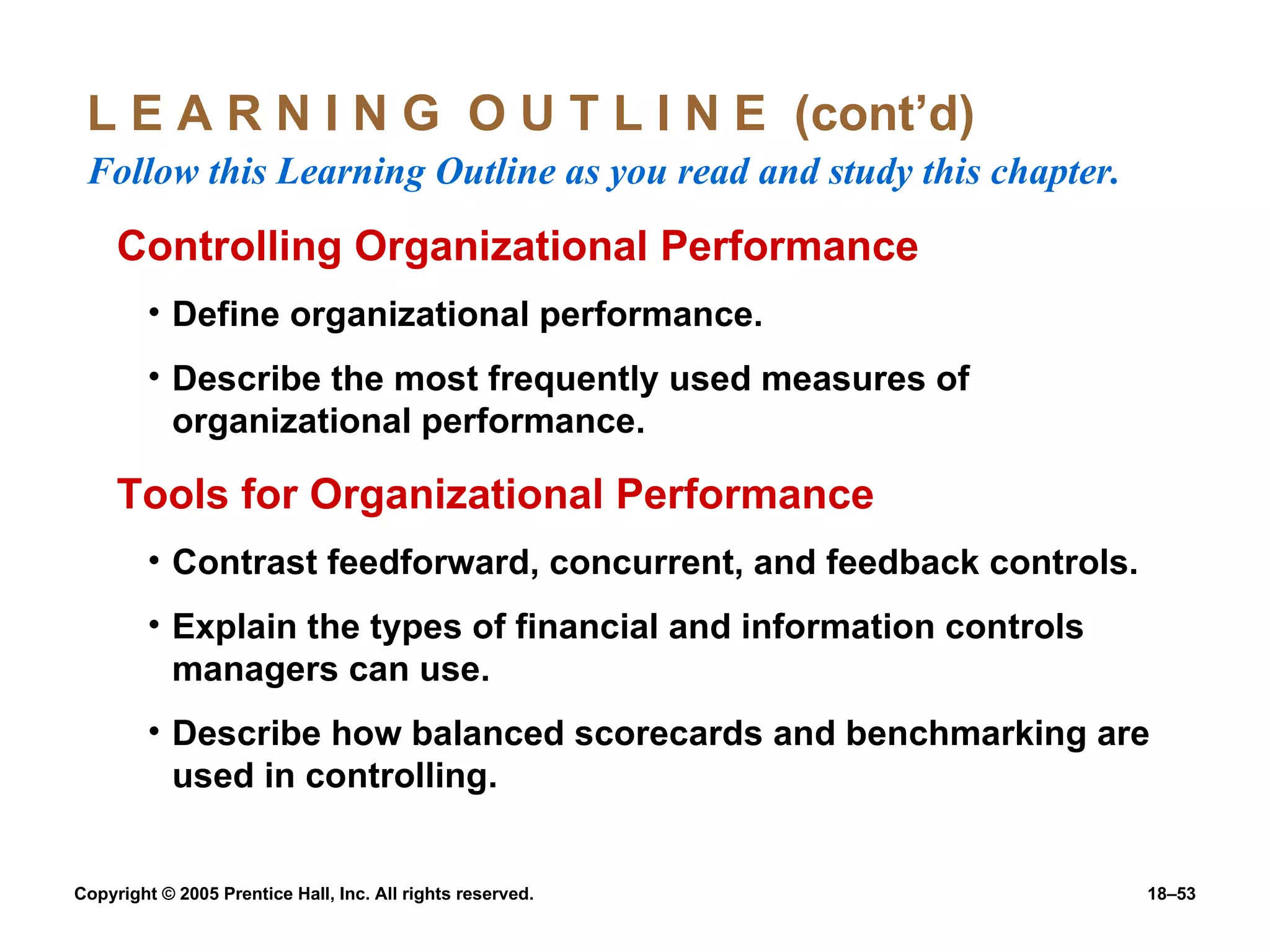 L E A R N I N G  O U T L I N E  (cont’d)  Follow this Learning Outline as you read and study this chapter. Controlling Organizational Performance Define organizational performance. Describe the most frequently used measures of organizational performance. Tools for Organizational Performance Contrast feedforward, concurrent, and feedback controls. Explain the types of financial and information controls managers can use. Describe how balanced scorecards and benchmarking are used in controlling. 