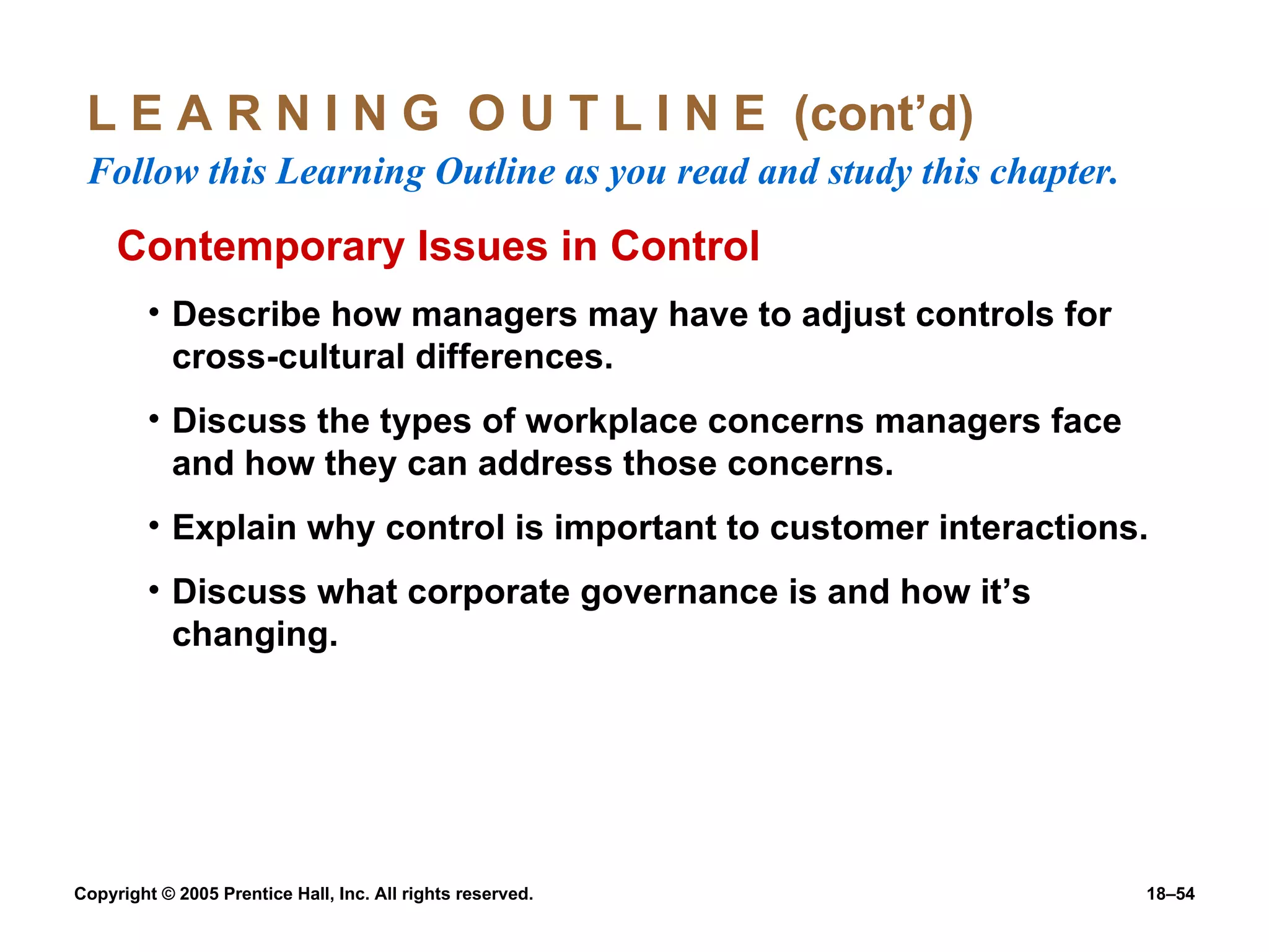 L E A R N I N G  O U T L I N E  (cont’d)  Follow this Learning Outline as you read and study this chapter. Contemporary Issues in Control Describe how managers may have to adjust controls for cross-cultural differences. Discuss the types of workplace concerns managers face and how they can address those concerns. Explain why control is important to customer interactions. Discuss what corporate governance is and how it’s changing. 
