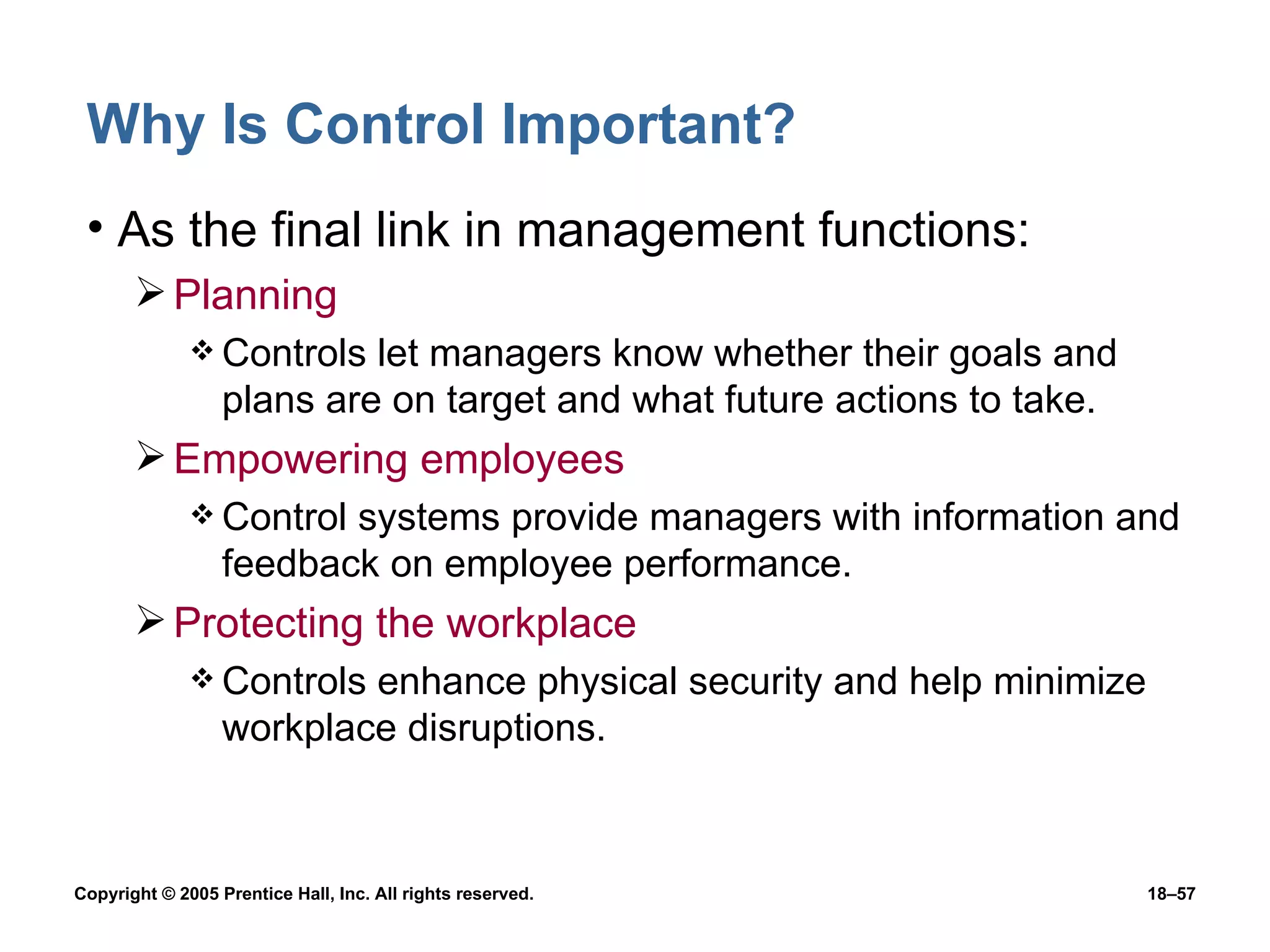 Why Is Control Important? As the final link in management functions: Planning Controls let managers know whether their goals and plans are on target and what future actions to take. Empowering employees Control systems provide managers with information and feedback on employee performance. Protecting the workplace Controls enhance physical security and help minimize  workplace disruptions. 