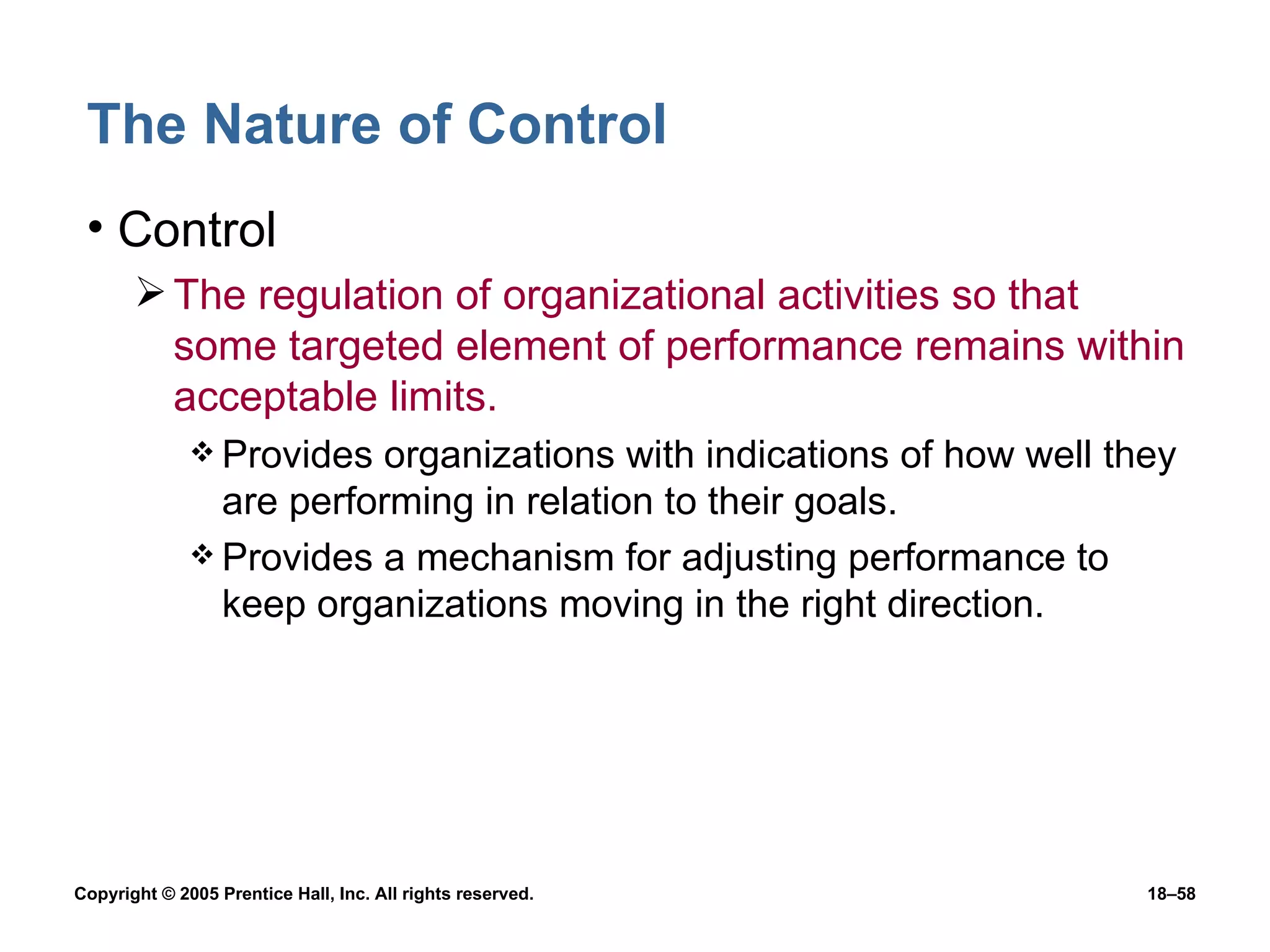 The Nature of Control Control The regulation of organizational activities so that some targeted element of performance remains within acceptable limits. Provides organizations with indications of how well they are performing in relation to their goals. Provides a mechanism for adjusting performance to keep organizations moving in the right direction. 