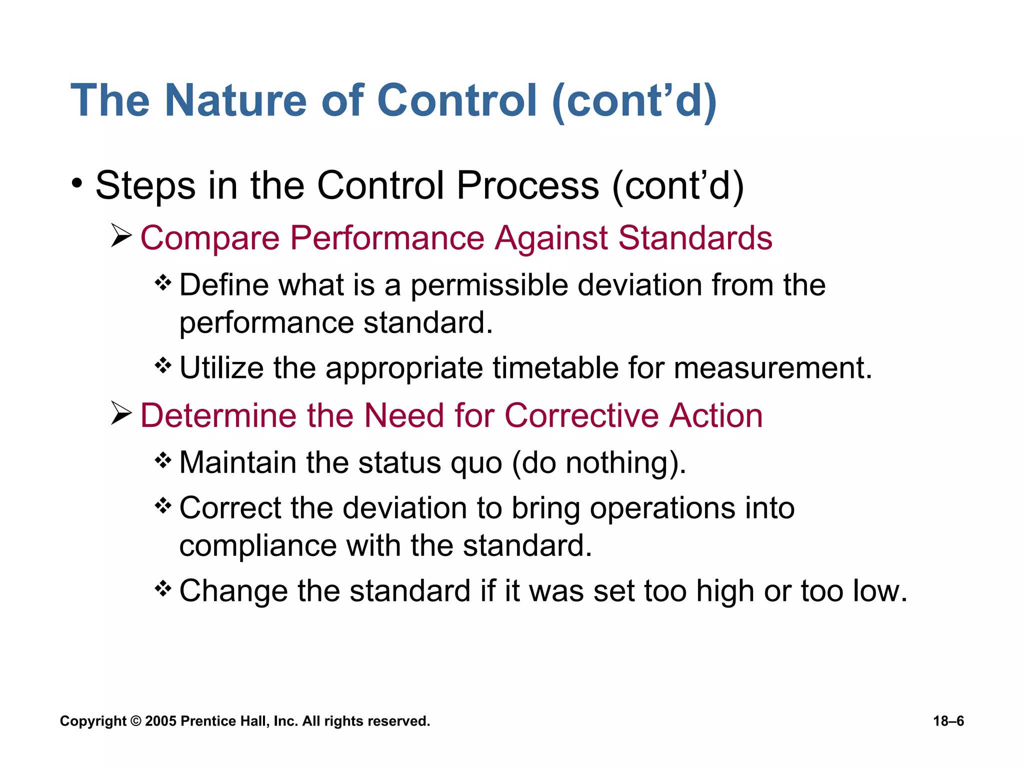 The Nature of Control (cont’d) Steps in the Control Process (cont’d) Compare Performance Against Standards Define what is a permissible deviation from the performance standard. Utilize the appropriate timetable for measurement. Determine the Need for Corrective Action Maintain the status quo (do nothing). Correct the deviation to bring operations into compliance with the standard. Change the standard if it was set too high or too low. 
