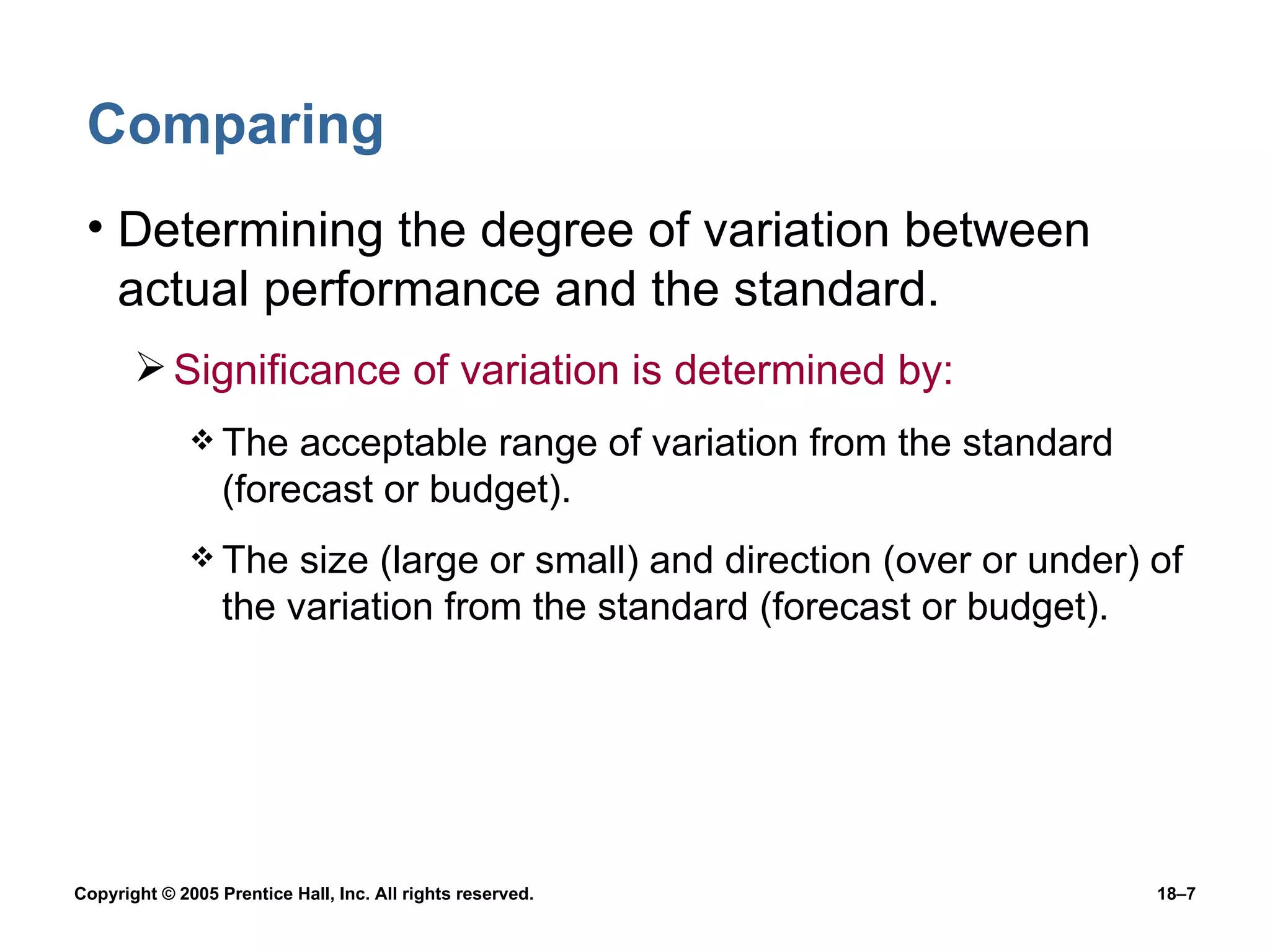 Comparing Determining the degree of variation between actual performance and the standard. Significance of variation is determined by: The acceptable range of variation from the standard (forecast or budget). The size (large or small) and direction (over or under) of the variation from the standard (forecast or budget). 
