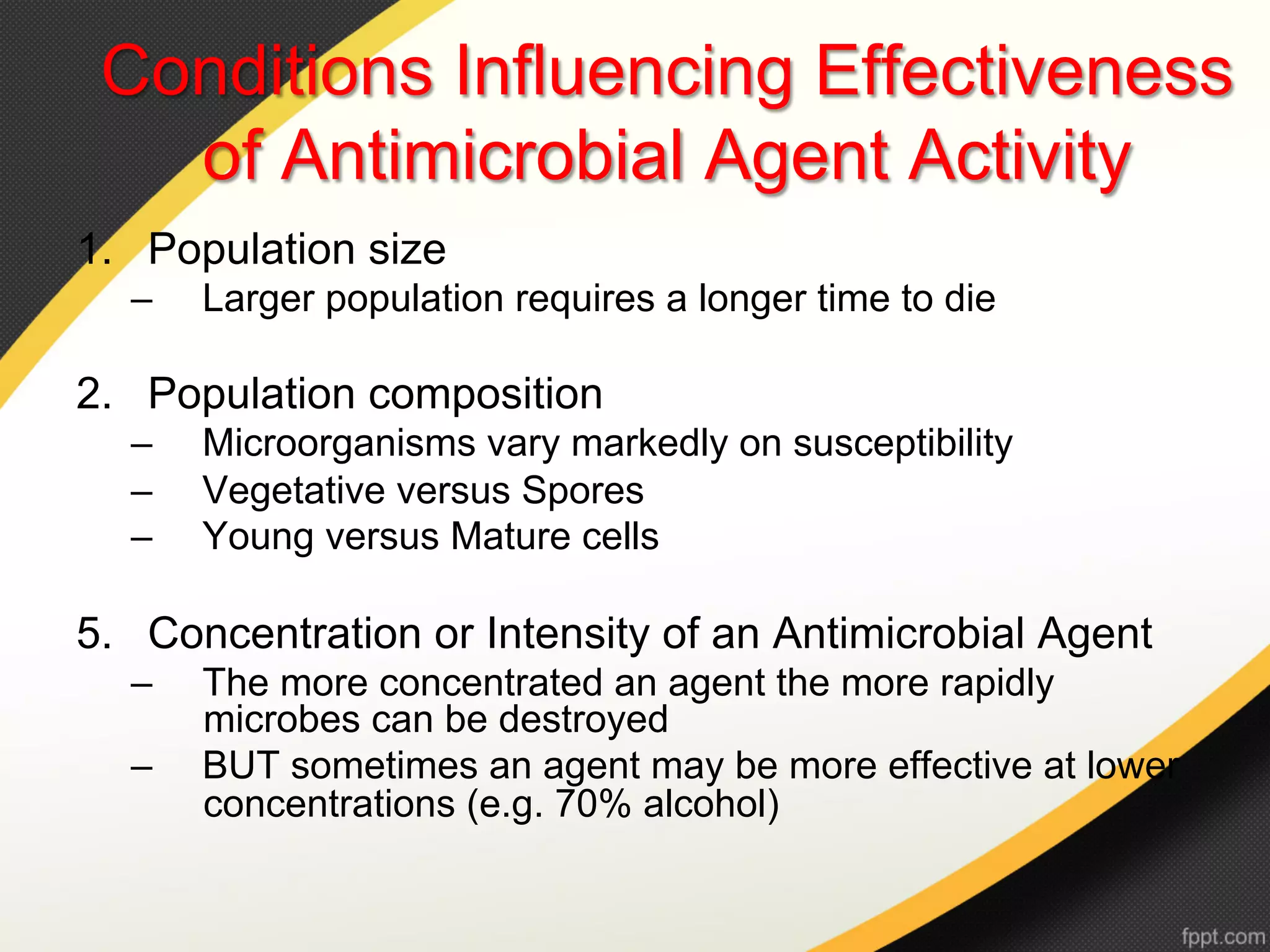 Conditions Influencing Effectiveness
   of Antimicrobial Agent Activity
1.  Population size
  –    Larger population requires a longer time to die

2.  Population composition
  –    Microorganisms vary markedly on susceptibility
  –    Vegetative versus Spores
  –    Young versus Mature cells

5.  Concentration or Intensity of an Antimicrobial Agent
  –    The more concentrated an agent the more rapidly
       microbes can be destroyed
  –    BUT sometimes an agent may be more effective at lower
       concentrations (e.g. 70% alcohol)
 