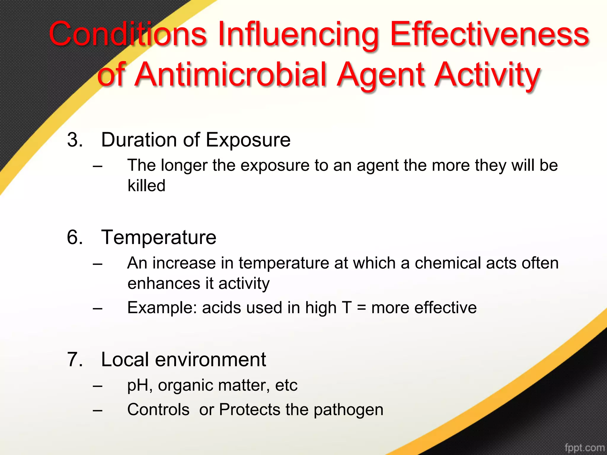 Conditions Influencing Effectiveness
  of Antimicrobial Agent Activity
 3.  Duration of Exposure
   –    The longer the exposure to an agent the more they will be
        killed


 6.  Temperature
   –    An increase in temperature at which a chemical acts often
        enhances it activity
   –    Example: acids used in high T = more effective


 7.  Local environment
   –    pH, organic matter, etc
   –    Controls or Protects the pathogen
 