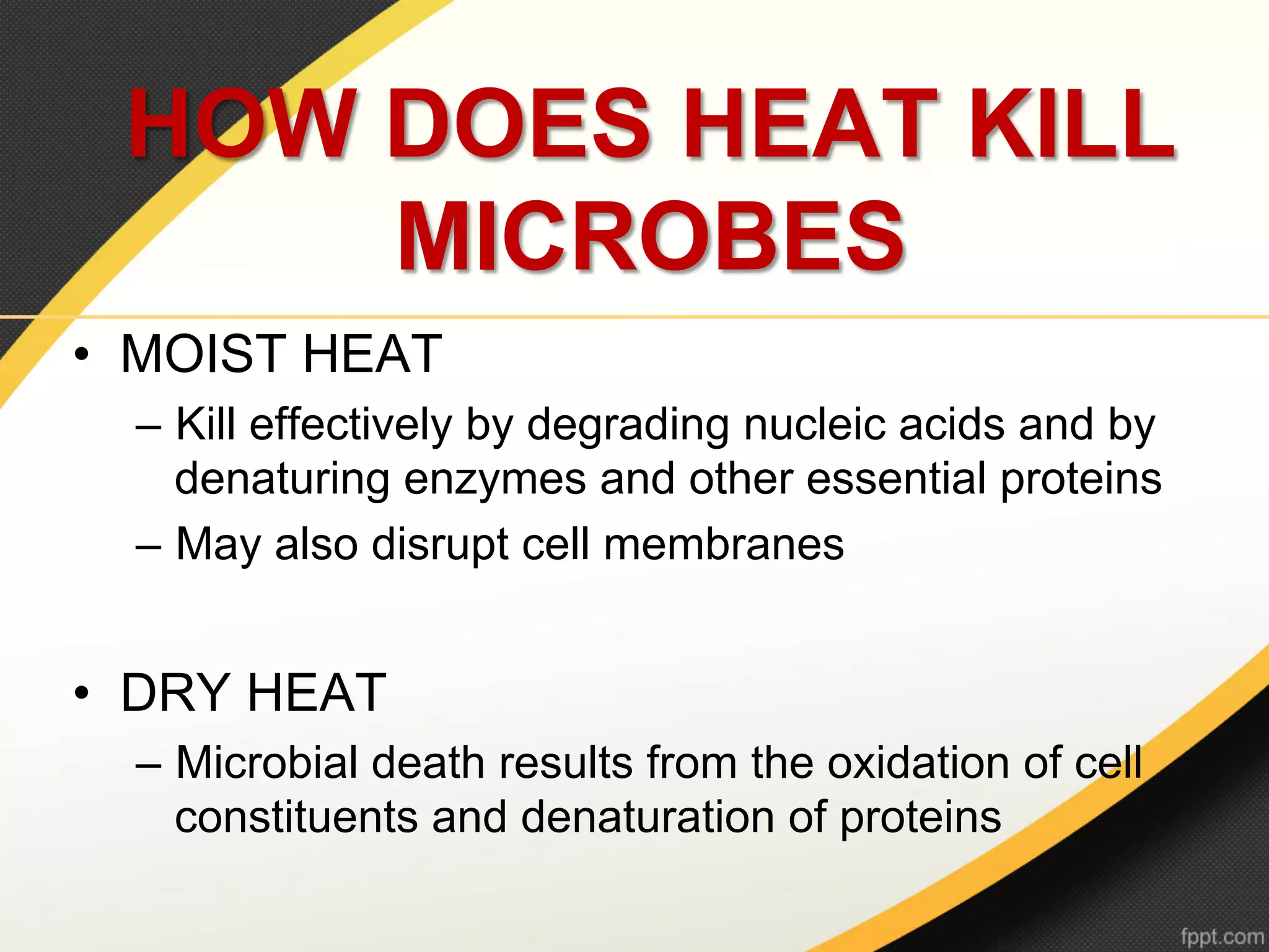 HOW DOES HEAT KILL
     MICROBES
•  MOIST HEAT
  –  Kill effectively by degrading nucleic acids and by
     denaturing enzymes and other essential proteins
  –  May also disrupt cell membranes


•  DRY HEAT
  –  Microbial death results from the oxidation of cell
     constituents and denaturation of proteins
 