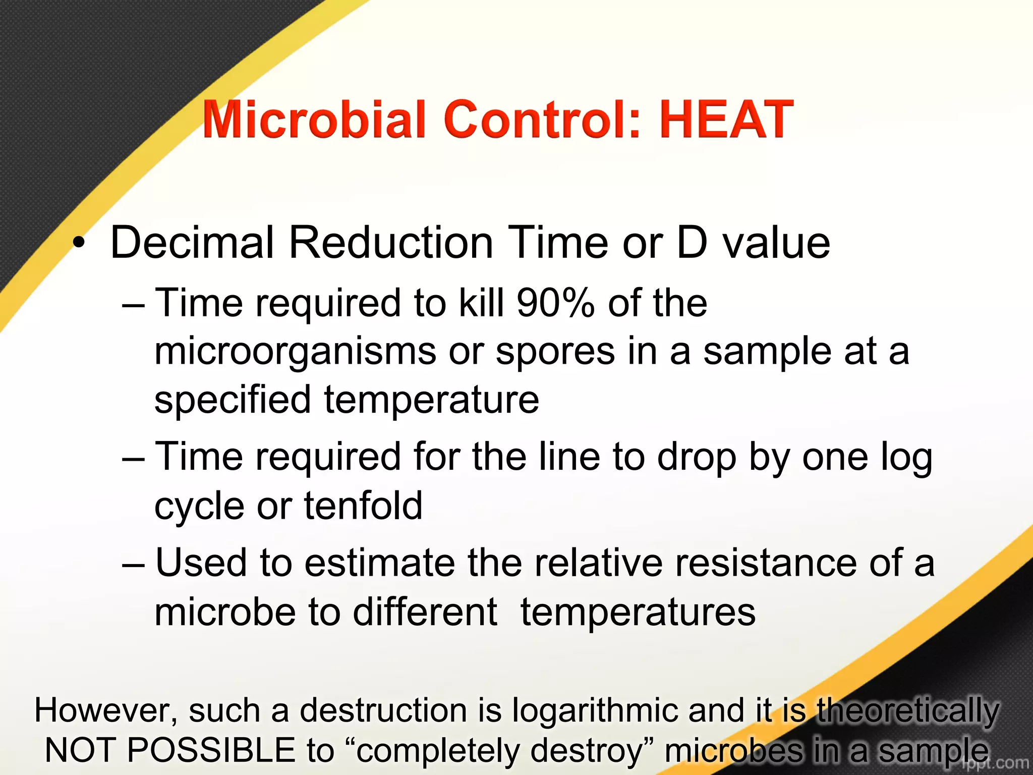 •  Decimal Reduction Time or D value
      –  Time required to kill 90% of the
         microorganisms or spores in a sample at a
         specified temperature
      –  Time required for the line to drop by one log
         cycle or tenfold
      –  Used to estimate the relative resistance of a
         microbe to different temperatures

However, such a destruction is logarithmic and it is theoretically
NOT POSSIBLE to “completely destroy” microbes in a sample
 