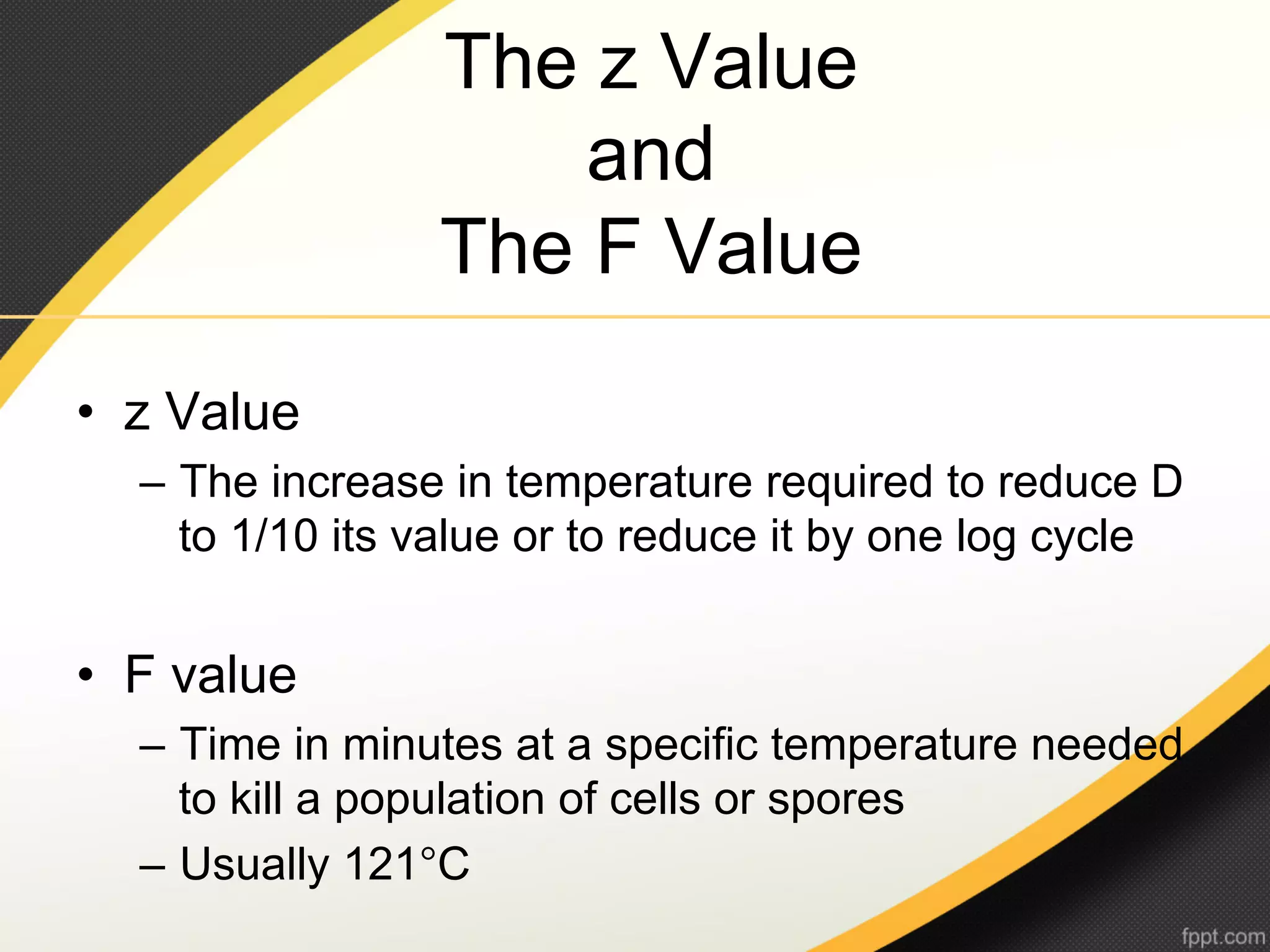 The z Value
                     and
                 The F Value

•  z Value
  –  The increase in temperature required to reduce D
     to 1/10 its value or to reduce it by one log cycle


•  F value
  –  Time in minutes at a specific temperature needed
     to kill a population of cells or spores
  –  Usually 121°C
 