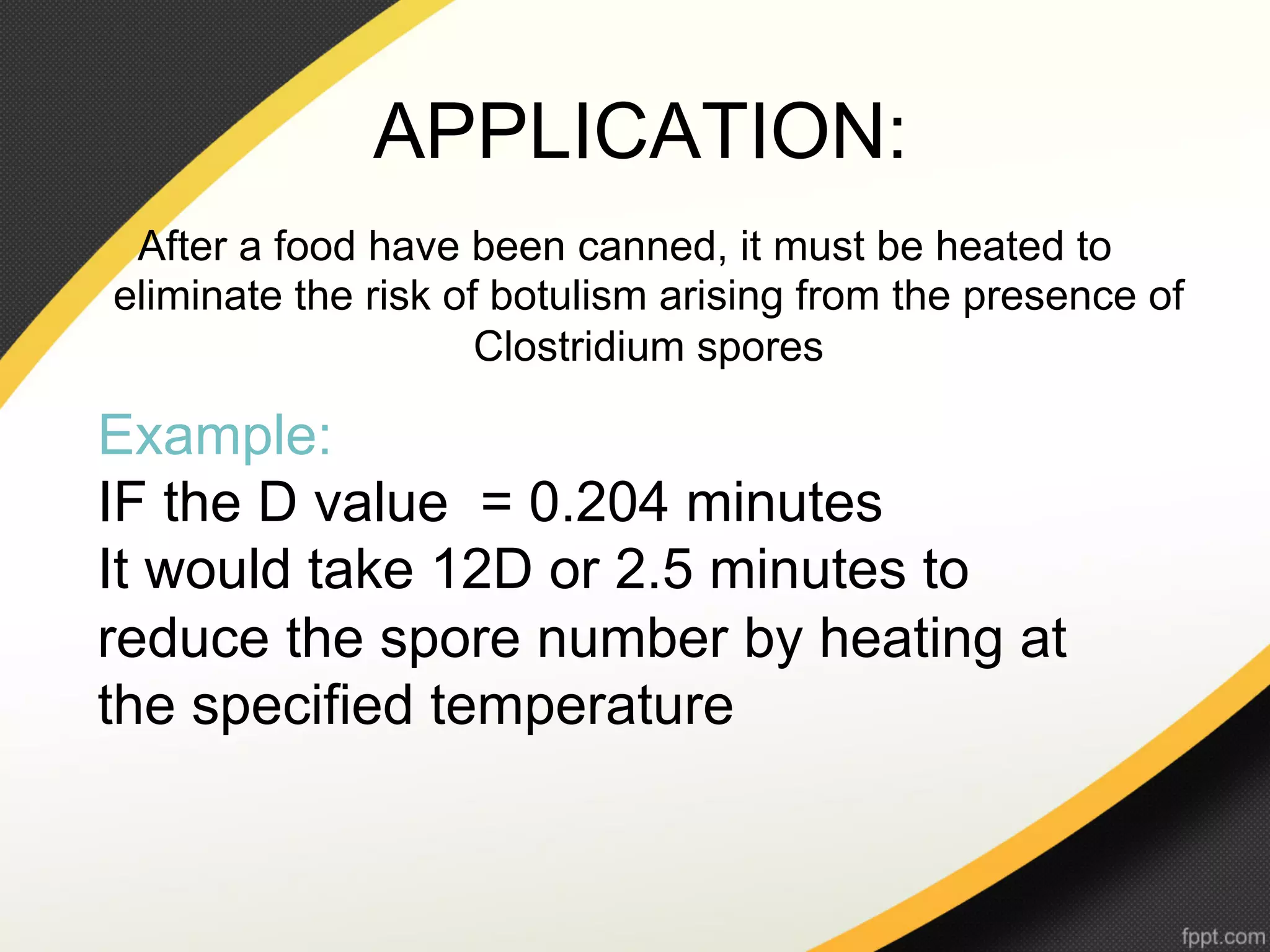 APPLICATION:
 After a food have been canned, it must be heated to
eliminate the risk of botulism arising from the presence of
                     Clostridium spores

Example:
IF the D value = 0.204 minutes
It would take 12D or 2.5 minutes to
reduce the spore number by heating at
the specified temperature
 