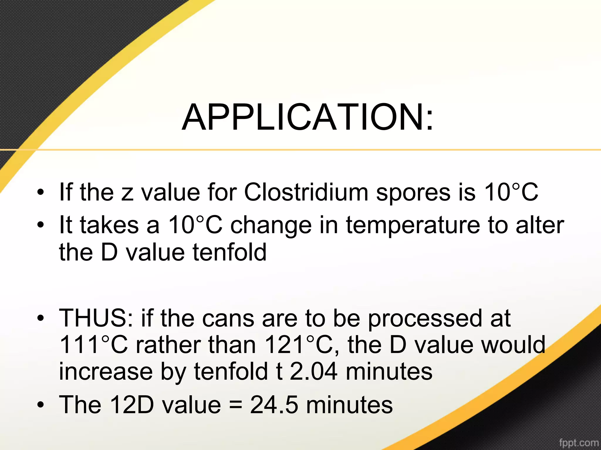 APPLICATION:
•  If the z value for Clostridium spores is 10°C
•  It takes a 10°C change in temperature to alter
   the D value tenfold

•  THUS: if the cans are to be processed at
   111°C rather than 121°C, the D value would
   increase by tenfold t 2.04 minutes
•  The 12D value = 24.5 minutes
 
