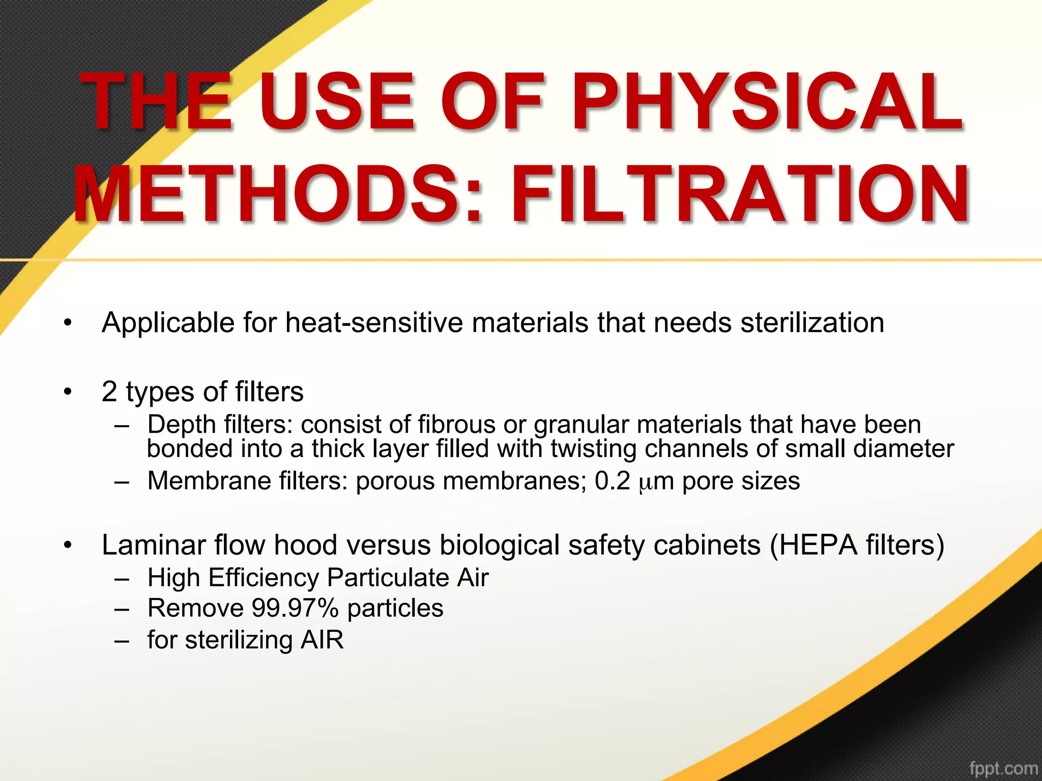 THE USE OF PHYSICAL
METHODS: FILTRATION
•  Applicable for heat-sensitive materials that needs sterilization

•  2 types of filters
    –  Depth filters: consist of fibrous or granular materials that have been
       bonded into a thick layer filled with twisting channels of small diameter
    –  Membrane filters: porous membranes; 0.2 µm pore sizes

•  Laminar flow hood versus biological safety cabinets (HEPA filters)
    –  High Efficiency Particulate Air
    –  Remove 99.97% particles
    –  for sterilizing AIR
 