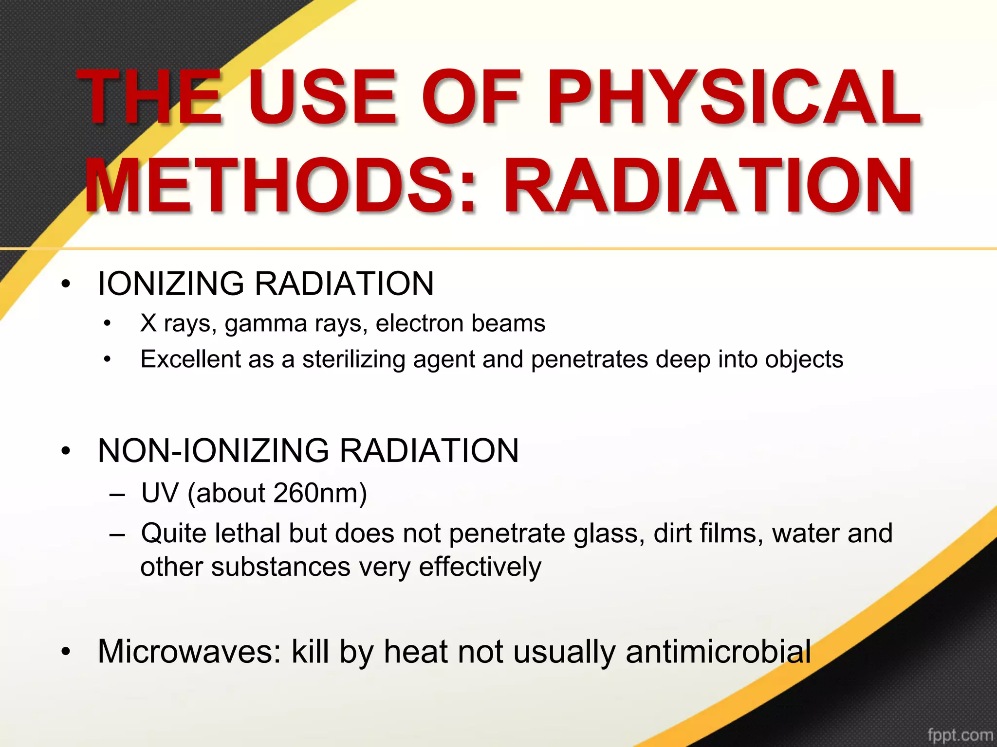 THE USE OF PHYSICAL
 METHODS: RADIATION
•  IONIZING RADIATION
   •    X rays, gamma rays, electron beams
   •    Excellent as a sterilizing agent and penetrates deep into objects


•  NON-IONIZING RADIATION
    –  UV (about 260nm)
    –  Quite lethal but does not penetrate glass, dirt films, water and
       other substances very effectively


•  Microwaves: kill by heat not usually antimicrobial
 