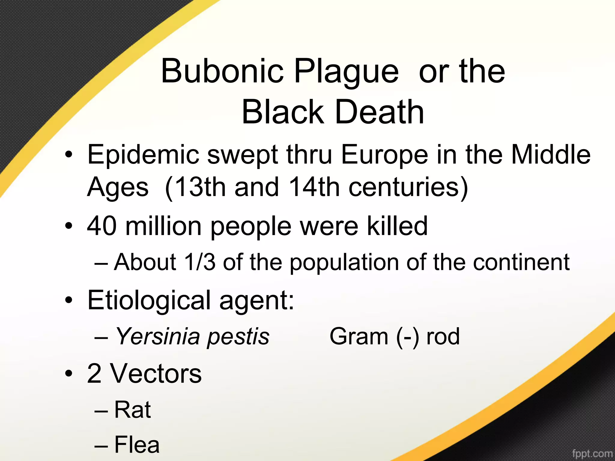 Bubonic Plague or the
                Black Death
•  Epidemic swept thru Europe in the Middle
   Ages (13th and 14th centuries)
•  40 million people were killed
  –  About 1/3 of the population of the continent
•  Etiological agent:
  –  Yersinia pestis     Gram (-) rod
•  2 Vectors
  –  Rat
  –  Flea
 