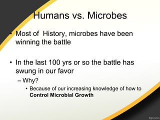 Humans vs. Microbes
•  Most of History, microbes have been
   winning the battle

•  In the last 100 yrs or so the battle has
   swung in our favor
  –  Why?
     •  Because of our increasing knowledge of how to
        Control Microbial Growth
 
