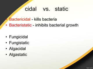 cidal    vs. static
•  Bactericidal - kills bacteria
•  Bacteristatic - inhibits bacterial growth

•    Fungicidal
•    Fungistatic
•    Algacidal
•    Algastatic
 