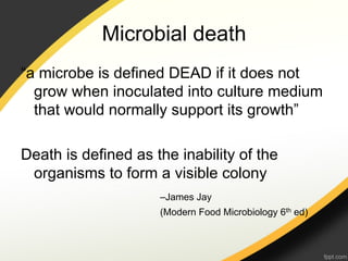 Microbial death
“a microbe is defined DEAD if it does not
  grow when inoculated into culture medium
  that would normally support its growth”

Death is defined as the inability of the
 organisms to form a visible colony
                     –James Jay
                     (Modern Food Microbiology 6th ed)
 