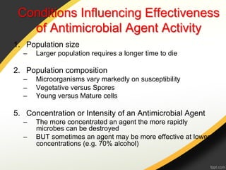 Conditions Influencing Effectiveness
   of Antimicrobial Agent Activity
1.  Population size
  –    Larger population requires a longer time to die

2.  Population composition
  –    Microorganisms vary markedly on susceptibility
  –    Vegetative versus Spores
  –    Young versus Mature cells

5.  Concentration or Intensity of an Antimicrobial Agent
  –    The more concentrated an agent the more rapidly
       microbes can be destroyed
  –    BUT sometimes an agent may be more effective at lower
       concentrations (e.g. 70% alcohol)
 