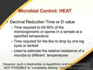 •  Decimal Reduction Time or D value
      –  Time required to kill 90% of the
         microorganisms or spores in a sample at a
         specified temperature
      –  Time required for the line to drop by one log
         cycle or tenfold
      –  Used to estimate the relative resistance of a
         microbe to different temperatures

However, such a destruction is logarithmic and it is theoretically
NOT POSSIBLE to “completely destroy” microbes in a sample
 