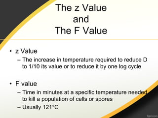 The z Value
                     and
                 The F Value

•  z Value
  –  The increase in temperature required to reduce D
     to 1/10 its value or to reduce it by one log cycle


•  F value
  –  Time in minutes at a specific temperature needed
     to kill a population of cells or spores
  –  Usually 121°C
 
