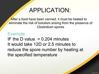 APPLICATION:
 After a food have been canned, it must be heated to
eliminate the risk of botulism arising from the presence of
                     Clostridium spores

Example:
IF the D value = 0.204 minutes
It would take 12D or 2.5 minutes to
reduce the spore number by heating at
the specified temperature
 